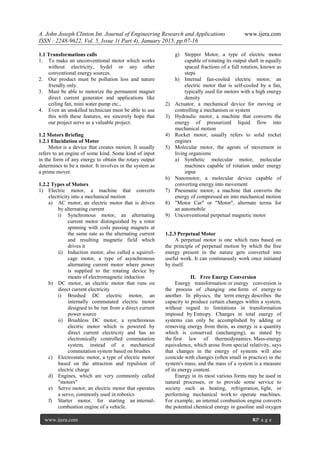 A. John Joseph Clinton Int. Journal of Engineering Research and Applications www.ijera.com
ISSN : 2248-9622, Vol. 5, Issue 1( Part 4), January 2015, pp.07-16
www.ijera.com 8|P a g e
1.1 Transformations calls
1. To make an unconventional motor which works
without electricity, hydel or any other
conventional energy sources.
2. Our product must be pollution less and nature
friendly only.
3. Must be able to motorize the permanent magnet
direct current generator and applications like
ceiling fan, mini water pump etc.,
4. Even an unskilled technician must be able to use
this with these features, we sincerely hope that
our project serve as a valuable project.
1.2 Motors Briefing
1.2.1 Elucidation of Motor
Motor is a device that creates motion. It usually
refers to an engine of some kind. Some kind of input
in the form of any energy to obtain the rotary output
determines to be a motor. It involves in the system as
a prime mover.
1.2.2 Types of Motors
1) Electric motor, a machine that converts
electricity into a mechanical motion
a) AC motor, an electric motor that is driven
by alternating current
i) Synchronous motor, an alternating
current motor distinguished by a rotor
spinning with coils passing magnets at
the same rate as the alternating current
and resulting magnetic field which
drives it
ii) Induction motor, also called a squirrel-
cage motor, a type of asynchronous
alternating current motor where power
is supplied to the rotating device by
means of electromagnetic induction
b) DC motor, an electric motor that runs on
direct current electricity
i) Brushed DC electric motor, an
internally commutated electric motor
designed to be run from a direct current
power source
ii) Brushless DC motor, a synchronous
electric motor which is powered by
direct current electricity and has an
electronically controlled commutation
system, instead of a mechanical
commutation system based on brushes
c) Electrostatic motor, a type of electric motor
based on the attraction and repulsion of
electric charge
d) Engines, which are very commonly called
"motors"
e) Servo motor, an electric motor that operates
a servo, commonly used in robotics
f) Starter motor, for starting an internal-
combustion engine of a vehicle.
g) Stepper Motor, a type of electric motor
capable of rotating its output shaft in equally
spaced fractions of a full rotation, known as
steps
h) Internal fan-cooled electric motor, an
electric motor that is self-cooled by a fan,
typically used for motors with a high energy
density
2) Actuator, a mechanical device for moving or
controlling a mechanism or system
3) Hydraulic motor, a machine that converts the
energy of pressurized liquid flow into
mechanical motion
4) Rocket motor, usually refers to solid rocket
engines
5) Molecular motor, the agents of movement in
living organisms
a) Synthetic molecular motor, molecular
machines capable of rotation under energy
input
6) Nanomotor, a molecular device capable of
converting energy into movement
7) Pneumatic motor, a machine that converts the
energy of compressed air into mechanical motion
8) "Motor Car" or "Motor", alternate terms for
an automobile
9) Unconventional perpetual magnetic motor
1.2.3 Perpetual Motor
A perpetual motor is one which runs based on
the principle of perpetual motion by which the free
energy present in the nature gets converted into
useful work. It can continuously work once initiated
by itself.
II. Free Energy Conversion
Energy transformation or energy conversion is
the process of changing one form of energy to
another. In physics, the term energy describes the
capacity to produce certain changes within a system,
without regard to limitations in transformation
imposed by Entropy. Changes in total energy of
systems can only be accomplished by adding or
removing energy from them, as energy is a quantity
which is conserved (unchanging), as stated by
the first law of thermodynamics. Mass-energy
equivalence, which arose from special relativity, says
that changes in the energy of systems will also
coincide with changes (often small in practice) in the
system's mass, and the mass of a system is a measure
of its energy content.
Energy in its most various forms may be used in
natural processes, or to provide some service to
society such as heating, refrigeration, light, or
performing mechanical work to operate machines.
For example, an internal combustion engine converts
the potential chemical energy in gasoline and oxygen
 