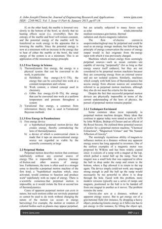 A. John Joseph Clinton Int. Journal of Engineering Research and Applications www.ijera.com
ISSN : 2248-9622, Vol. 5, Issue 1( Part 4), January 2015, pp.07-16
www.ijera.com 10|P a g e
If, on the other hand, the marble is lowered very
slowly to the bottom of the bowl, so slowly that no
heating effects occur (i.e. reversibly), then the
entropy of the marble and bowl will remain constant,
and the potential energy of the marble will be
transferred as work energy to the apparatus that is
lowering the marble. Since the potential energy is
now at a minimum with no increase in the energy due
to heat of either the marble or the bowl, the total
energy of the system is at a minimum. This is an
application of the minimum energy principle.
2.1.2 Free Energy in Science
1) Thermodynamic free energy, the energy in a
physical system that can be converted to do
work, in particular:
a) Helmholtz free energy (A=U–TS), the
energy that can be converted into work at a
constant temperature and volume
b) Work content, a related concept used in
chemistry
c) Gibbs free energy (G=H–TS), the energy
that can be converted into work at a uniform
temperature and pressure throughout a
system
2) Variational free energy, a construct from
information theory that is used in Variational
Bayesian methods
2.1.3 Free Energy in Pseudoscience
1) Free energy device
a) a hypothetical perpetual motion device that
creates energy, thereby contradicting the
laws of thermodynamics
b) a device of which a controversial claim is
made that it taps an unconventional energy
source not regarded as viable by the
scientific community at large
2.2 Perpetual Motion
Perpetual motion describes motion that continues
indefinitely without any external source of
energy. This is impossible in practice because
of friction and other sources of energy
loss. Furthermore, the term is often used in a stronger
sense to describe a perpetual motion machine of the
first kind, a "hypothetical machine which, once
activated, would continue to function and produce
work" indefinitely with no input of energy. There is
a scientific consensus that perpetual motion is
impossible, as it would violate the first or second law
of thermodynamics.
Cases of apparent perpetual motion can exist in
nature, but such motions either are not truly perpetual
or cannot be used to do work without changing the
nature of the motion (as occurs in energy
harvesting). For example, the motion or rotation of
celestial bodies such as planets may appear perpetual,
but are actually subjected to many forces such
as solar winds,interstellar
medium resistance,gravitation, thermal
radiation and electro-magnetic radiation.
The flow of electric current in
asuperconductingloop may be perpetual and could be
used as an energy storage medium, but following the
principle of energy conservation the source of energy
output would in fact originate from the energy
input with which it was previously charged.
Machines which extract energy from seemingly
perpetual sources—such as ocean currents—are
capable of moving "perpetually" (for as long as that
energy source itself endures), but they are not
considered to be perpetual motion machines because
they are consuming energy from an external source
and are not isolated systems. Similarly, machines
which comply with both laws of thermodynamics but
access energy from obscure sources are sometimes
referred to as perpetual motion machines, although
they also do not meet the criteria for the name.
Despite the fact that successful perpetual motion
devices are physically impossible in terms of the
current understanding of the laws of physics, the
pursuit of perpetual motion remains popular.
2.2.1 Techniques Envisioned
Some common ideas recur repeatedly in
perpetual motion machine designs. Many ideas that
continue to appear today were stated as early as 1670
by John Wilkins, Bishop of Chester and an official of
the Royal Society. He outlined three potential sources
of power for a perpetual motion machine, "Chemical
Extractions", "Magnetical Virtues" and "the Natural
Affection of Gravity".
The seemingly mysterious ability of magnets to
influence motion at a distance without any apparent
energy source has long appealed to inventors. One of
the earliest examples of a magnetic motor was
proposed by Wilkins and has been widely copied
since: it consists of a ramp with a magnet at the top,
which pulled a metal ball up the ramp. Near the
magnet was a small hole that was supposed to allow
the ball to drop under the ramp and return to the
bottom, where a flap allowed it to return to the top
again. The device simply could not work: any magnet
strong enough to pull the ball up the ramp would
necessarily be too powerful to allow it to drop
through the hole. Faced with this problem, more
modern versions typically use a series of ramps and
magnets, positioned so the ball is to be handed off
from one magnet to another as it moves. The problem
remains the same.
Gravity also acts at a distance, without an
apparent energy source. But to get energy out of a
gravitational field (for instance, by dropping a heavy
object, producing kinetic energy as it falls) one has to
put energy in (for instance, by lifting the object up),
 