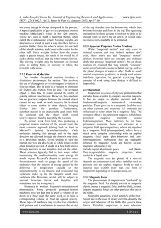 A. John Joseph Clinton Int. Journal of Engineering Research and Applications www.ijera.com
ISSN : 2248-9622, Vol. 5, Issue 1( Part 4), January 2015, pp.07-16
www.ijera.com 11|P a g e
and some energy is always dissipated in the process.
A typical application of gravity in a perpetual motion
machine isBhaskara’s wheel in the 12th century,
whose key idea is itself a recurring theme, often
called the overbalanced wheel: Moving weights are
attached to a wheel in such a way that they fall to a
position further from the wheel's centre for one half
of the wheel's rotation, and closer to the centre for the
other half. Since weights further from the centre
apply a greater torque, the result is (or would be, if
such a device worked) that the wheel rotates forever.
The moving weights may be hammers on pivoted
arms, or rolling balls, or mercury in tubes; the
principle is the same.
2.2.2 Theoretical Machine
Yet another theoretical machine involves a
frictionless environment for motion. This involves
the use of diamagnetic or electromagnet levitation to
float an object. This is done in a vacuum to eliminate
air friction and friction from an axle. The levitated
object is then free to rotate around its centre of
gravity without interference. However, this machine
has no practical purpose because the rotated object
cannot do any work as work requires the levitated
object to cause motion in other objects, bringing
friction into the problem. Furthermore,
a perfect vacuum is an unattainable goal since both
the container and the object itself would
slowly vaporize, thereby degrading the vacuum.
To extract work from heat, thus producing a
perpetual motion machine of the second kind, the
most common approach (dating back at least to
Maxwell's demon) is unidirectionality. Only
molecules moving fast enough and in the right
direction are allowed through the demon's trap door.
In a Brownian ratchet, forces tending to turn the
ratchet one way are able to do so while forces in the
other direction are not. A diode in a heat bath allows
through currents in one direction and not the other.
These schemes typically fail in two ways: either
maintaining the unidirectionality costs energy (It
would require Maxwell's demon to perform more
thermodynamic work to gauge the speed of the
molecules than the amount of energy gained by the
difference of temperature caused) or the
unidirectionality is an illusion and occasional big
violations make up for the frequent small non-
violations (the Brownian ratchet will be subject to
internal Brownian forces and therefore will
sometimes turn the wrong way).
Buoyancy is another frequently-misunderstood
phenomenon. Some proposed perpetual-motion
machines miss the fact that to push a volume of air
down in a fluid takes the same work as to raise a
corresponding volume of fluid up against gravity.
These types of machines may involve two chambers
with pistons, and a mechanism to squeeze the air out
of the top chamber into the bottom one, which then
becomes buoyant and floats to the top. The squeezing
mechanism in these designs would not be able to do
enough work to move the air down, or would leave
no excess work available to be extracted.
2.2.3 Apparent Perpetual Motion Machine
While "perpetual motion" can only exist in
isolated systems, and true isolated systems don't
exist, there aren't any real "perpetual motion"
devices. However there are concepts and technical
drafts that propose "perpetual motion", but on closer
analysis it's revealed that they actually "consume"
some sort of natural resource or latent energy, such as
the phase changes of water or other fluids or small
natural temperature gradients, or simply can't sustain
indefinite operation. In general, extracting large
amounts of work using these devices is difficult to
impossible.
2.3 Magnetism
Magnetism is a class of physical phenomena that
includes forces exerted by magnets on other magnets.
It has its origin in electric currents and the
fundamental magnetic moments of elementary
particles. These give rise to a magnetic field that acts
on other currents and moments. All materials are
influenced to some extent by a magnetic field. The
strongest effect is on permanent magnets, which have
persistent magnetic moments caused
byferromagnetism. Most materials do not have
permanent moments. Some are attracted to a
magnetic field (paramagnetism); others are repulsed
by a magnetic field (diamagnetism); others have a
much more complex relationship with an applied
magnetic field (spin glass behaviour and anti-
ferromagnetism). Substances that are negligibly
affected by magnetic fields are known as non-
magnetic substances.They
include copper,aluminium, gases, and plastic.
Pure oxygenexhibits magnetic properties when
cooled to a liquid state.
The magnetic state (or phase) of a material
depends on temperature (and other variables such as
pressure and the applied magnetic field) so that a
material may exhibit more than one form of
magnetism depending on its temperature, etc.
2.3.1 Magnetic Force
The phenomenon of magnetism is "mediated" by
the magnetic field. An electric current or magnetic
dipole creates a magnetic field, and that field, in turn,
imparts magnetic forces on other particles that are in
the fields.
Maxwell's equations, which simplify to the Biot–
Savart law in the case of steady currents, describe the
origin and behaviour of the fields that govern these
forces. Therefore magnetism is seen whenever
 