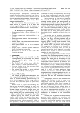 A. John Joseph Clinton Int. Journal of Engineering Research and Applications www.ijera.com
ISSN : 2248-9622, Vol. 5, Issue 1( Part 4), January 2015, pp.07-16
www.ijera.com 12|P a g e
electrically charged particles are in motion—for
example, from movement of electrons in an electric
current, or in certain cases from the orbital motion of
electrons around an atom's nucleus. They also arise
from "intrinsic" magnetic dipoles arising from
quantum-mechanical spin.
The same situations that create magnetic fields
charge moving in a current or in an atom, and
intrinsic magnetic dipoles are also the situations in
which a magnetic field has an effect, creating a force.
III. Materials, size specifications
1. Ring magnets: hollow Φ52mm : Φ20mm , 28 in
quantity
2. Flywheel (cycle’s front wheel rim) Φ2m , 1 in
quantity
3. Shaft (sheet metal structure since prototype) , 1
in quantity
4. Initiator holder (for holding the drilled initiator
magnet) , 1 in quantity
5. Base support (bench vice as for as model’s
concern)
6. Thermo coal as a supportive structure in between
the flywheel and the wooden disc
7. Wooden disc of size Φ2.1m and is cut at the
Centre for Φ250mm
3.1 Arrangement
1. The ring magnets are mounted on the
circumference of the flywheel disc such that all
are of opposite poles facing the top
consecutively.
2. The flywheel’s axle is fixed at one end in the
bench vice and it is free to rotate about its axis.
3. Over the flywheel is the shaft structure which
give the rotary power output.
4. The initiator setup is made by having a drilled
magnet to rotate freely at its holding axis.
3.2 Process of the Machine
The concept of making your own energy, for
free, is a particularly fascinating concept for every
family. A magnetic perpetual motion machine is a
device that can supply you this free energy and save
you from the skyrocketing prices of your utility
company.
A lot of people are sceptical of such a thing. The
idea that you can produce energy at no cost is too
good to be true for most people. Why not look at it
this way, magnet is something that has energy but
does not need energy to be put in. There's nothing
special that you have to do to make a magnet stick to
a fridge, it just does due to its properties. If you take
2 magnets and try and connect the same polls
together you'll feel the force pushing them apart.
There is no fuel needed for such a thing, it's just part
of the properties that make up a magnet.It is due to
these properties, which can enable magnets to be
used a type of energy and implementing this concept
in your home would certainly mean that you might
benefit from free and clean form of electrical energy.
The best option to get free electrical energy to
the household is truly from the use of magnetic
perpetual motion machine that helps generate the
required amount of power by using the magnetic
properties and strengths of magnets present inside the
machine. The benefits of this kind of machines are
that it provides clean energy output; the energy is of
permanent nature and environment friendly. The best
part is that once the energy starts coming in the cost
associated with it is negligible and almost free to be
precise.
The machine uses the attraction and repulsion
properties of magnets to generate current throughout
the day. The device provides efficiency close to
500% as suggested by experts who have studied this
generator model. Another major advantage is that
while distributing power from the energy sources of
this machine, there is no need of any power lines.
The energy can be distributed to the household by
avoiding the use of power cables. In order to
maintain the machine, certain diagnostic tests need to
be done on the machine to provide an assessment
regarding the state of the system.
The magnetic perpetual motion machine prevents
excess heat from coming out from it and affecting the
surrounding environment. It also stops harmful
emission from getting into the environment. In case
of airborne related pollution, the machine has certain
controls put in place to prevent the spread of such
particulates into the environment. Another important
feature for this machine is that the climate changes do
not influence its working capabilities.Certain high-
speed type of a magnetic perpetual motion machine is
used in a variety of power appliances. These
machines are small and extremely efficient while
generating power. Another advantage is that they are
made of magnetic bearings, which does not require
lubrication and have less maintenance issues and
costs.
The high-speed version of these machines using
magnetic ball bearings is used in many power
applications. These high speed generators are very
useful while generating higher power levels and the
best part is that the magnetic bearings do not require
and sort of lubrication thereby bringing down the
maintenance costs.Distributed power applications use
this kind of magnetic-bearing technology in their
compressors and produce more electrical energy per
horsepower as compared to the conventional
generators.
The main areas of operation for these magnetic
perpetual motion machines are operations with
demand of power supply that has the problem of
controlling or scheduling, operations where potential
sources of energy have not been used, used to
 