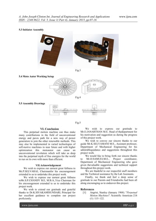 A. John Joseph Clinton Int. Journal of Engineering Research and Applications www.ijera.com
ISSN : 2248-9622, Vol. 5, Issue 1( Part 4), January 2015, pp.07-16
www.ijera.com 15|P a g e
5.3 Initiator Assembly
Fig.3
5.4 Moto Autor Working Setup
Fig.4
5.5 Assembly Drawings
Fig.5
VI. Conclusion
This perpetual motion machine can thus make
many contributions in the field of unconventional
energy and paves path for a new way of power
generation to join the other renewable methods. This
may also be implemented in varied technologies of
self-motive machines in near future and with higher
optimization this motoautor can cause an
unconventional revolution which will take us deep
into the perpetual myth of free energies for the world
to run on its own with more than efficient.
VII.Acknowledgement
We wish to express our earnest great fullness to
Mr.P.SELVARAJ, Chairmanfor his encouragement
extended to us to undertake this project work.
We wish to express our earnest great fullness
toMr.S.P.CHANDY B.E, M.B.A.,Vice Chairman for
his encouragement extended to us to undertake this
project work.
We wish to extend our gratitude and grateful
thanks to Dr.K.SIVAKAMISUNDARI, Principal for
her excellent guidance to complete our project
proficiently.
We wish to express our gratitude to
Mr.E.JANARTHAN M.E. Head of thedepartment for
his motivation and suggestion us during the progress
of this project work.
We wish to convey our sincere thanks to our
guide Mr.K.SELVAMANI M.E., Assistant professor,
Department of Mechanical Engineering for his
admirableguidance and suggestions throughout this
project work.
We would like to bring forth our sincere thanks
to Mr.D.SAMUELM.E., Project coordinator,
Department of Mechanical Engineering who gave
given thevaluable suggestions and technical support
throughout this project work.
We are thankful to our respectful staff members
and the Technical assistance by the Lab Assistants.
Finally, we thank and feel a deep sense of
gratitude to our Parents and Friendswho had been all
along encouraging us to endeavor this project.
References
[1] Angrist, Stanley (January 1968). "Perpetual
Motion Machines". Scientific American 218
(1): 115–122.
 