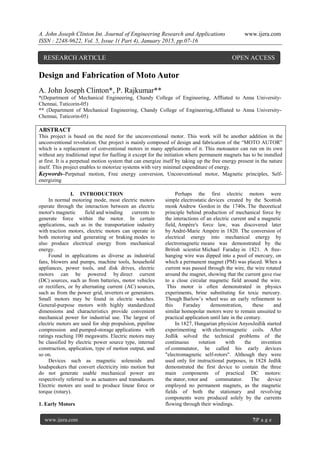 A. John Joseph Clinton Int. Journal of Engineering Research and Applications www.ijera.com
ISSN : 2248-9622, Vol. 5, Issue 1( Part 4), January 2015, pp.07-16
www.ijera.com 7|P a g e
Design and Fabrication of Moto Autor
A. John Joseph Clinton*, P. Rajkumar**
*(Department of Mechanical Engineering, Chandy College of Engineering, Affliated to Anna University-
Chennai, Tuticorin-05)
** (Department of Mechanical Engineering, Chandy College of Engineering,Affliated to Anna University-
Chennai, Tuticorin-05)
ABSTRACT
This project is based on the need for the unconventional motor. This work will be another addition in the
unconventional revolution. Our project is mainly composed of design and fabrication of the ―MOTO AUTOR‖
which is a replacement of conventional motors in many applications of it. This motoautor can run on its own
without any traditional input for fuelling it except for the initiation where permanent magnets has to be installed
at first. It is a perpetual motion system that can energize itself by taking up the free energy present in the nature
itself. This project enables to motorize systems with very minimal expenditure of energy.
Keywords–Perpetual motion, Free energy conversion, Unconventional motor, Magnetic principles, Self-
energizing
I. INTRODUCTION
In normal motoring mode, most electric motors
operate through the interaction between an electric
motor's magnetic field and winding currents to
generate force within the motor. In certain
applications, such as in the transportation industry
with traction motors, electric motors can operate in
both motoring and generating or braking modes to
also produce electrical energy from mechanical
energy.
Found in applications as diverse as industrial
fans, blowers and pumps, machine tools, household
appliances, power tools, and disk drives, electric
motors can be powered by direct current
(DC) sources, such as from batteries, motor vehicles
or rectifiers, or by alternating current (AC) sources,
such as from the power grid, inverters or generators.
Small motors may be found in electric watches.
General-purpose motors with highly standardized
dimensions and characteristics provide convenient
mechanical power for industrial use. The largest of
electric motors are used for ship propulsion, pipeline
compression and pumped-storage applications with
ratings reaching 100 megawatts. Electric motors may
be classified by electric power source type, internal
construction, application, type of motion output, and
so on.
Devices such as magnetic solenoids and
loudspeakers that convert electricity into motion but
do not generate usable mechanical power are
respectively referred to as actuators and transducers.
Electric motors are used to produce linear force or
torque (rotary).
1. Early Motors
Perhaps the first electric motors were
simple electrostatic devices created by the Scottish
monk Andrew Gordon in the 1740s. The theoretical
principle behind production of mechanical force by
the interactions of an electric current and a magnetic
field, Ampère's force law, was discovered later
by André-Marie Ampère in 1820. The conversion of
electrical energy into mechanical energy by
electromagnetic means was demonstrated by the
British scientist Michael Faraday in 1821. A free-
hanging wire was dipped into a pool of mercury, on
which a permanent magnet (PM) was placed. When a
current was passed through the wire, the wire rotated
around the magnet, showing that the current gave rise
to a close circular magnetic field around the wire.
This motor is often demonstrated in physics
experiments, brine substituting for toxic mercury.
Though Barlow’s wheel was an early refinement to
this Faraday demonstration, these and
similar homopolar motors were to remain unsuited to
practical application until late in the century.
In 1827, Hungarian physicist AnyosJedlik started
experimenting with electromagnetic coils. After
Jedlik solved the technical problems of the
continuous rotation with the invention
of commutator, he called his early devices
"electromagnetic self-rotors". Although they were
used only for instructional purposes, in 1828 Jedlik
demonstrated the first device to contain the three
main components of practical DC motors:
the stator, rotor and commutator. The device
employed no permanent magnets, as the magnetic
fields of both the stationary and revolving
components were produced solely by the currents
flowing through their windings.
RESEARCH ARTICLE OPEN ACCESS
 