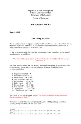 Republic of the Philippines
City of General Santos
Barangay of Labangal
Purok of Balunto
PREACHERS’ HOUSE
May 6, 2015
The Deity of Jesus
Based on the documents presented by Matthew, Mark, Luke, John, Paul, Peter,
there are sufficient evidences to believe that Jesus the one who was born to
Mary, the wife of Joseph is that He is God.
In the letter written by Matthew, he introduced Jesus genealogy as the son of
Abraham and heir of David.
“The book of the generation of Jesus Christ, the Son of David, the son of
Abraham.”1
Matthew also recorded the Ten Mighty Works of Jesus that demonstrates His
authority over every realm (nature, disease, demons, death) in which
enumerated below:
1. Leper cleansed (8:1-4)
2. Palsied healed (8:5-13)
3. Fever cured (8:14-15)
4. Storm calmed (8:23-27)
5. Demoniacs (8:28-34)
6. Palsy cured (9:1-8)
7. Hemorrhage (9:18-22)
8. Girl raised (9:23-26)
9. Sight given (9:27-31)
10. Demoniac (9:32-34) 2
Mark also in his introduction stated “The beginningof the gospel of Jesus
Christ, the Son of God...”3
Mark also recorded the three Signs (feeding the 5,000; walking on water;
healing many sick folk.) (Mark 6:30-56)4
1 Matt.1:1
2 Shaw, Derrel. New Testament Books Outlined.Kentucky: Guardian of Truth Foundation, 1992
3 Mark 1:1
4 Shaw, Derrel. New Testament Books Outlined.Kentucky: Guardian of Truth Foundation, 1992
 