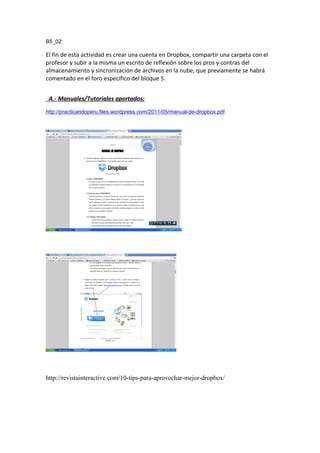 B5_02:
El fin de esta actividad es crear una cuenta en Dropbox, compartir una carpeta con el
profesor y subir a la misma un escrito de reflexión sobre los pros y contras del
almacenamiento y sincronización de archivos en la nube, que previamente se habrá
comentado en el foro específico del bloque 5.
A.- Manuales/Tutoriales aportados:
http://practicandoperu.files.wordpress.com/2011/05/manual-de-dropbox.pdf
http://revistainteractive.com/10-tips-para-aprovechar-mejor-dropbox/
 