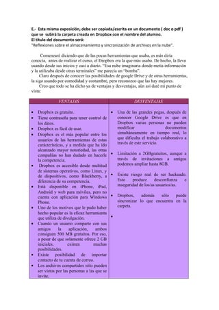 E.- Esta misma exposición, debe ser copiada/escrita en un documento ( doc o pdf )
que se subirá la carpeta creada en Dropbox con el nombre del alumno.
El titulo del documento será:
"Reflexiones sobre el almacenamiento y sincronización de archivos en la nube".
Comenzaré diciendo que de las pocas herramientas que usaba, es más diría
conocía, antes de realizar el curso, el Dropbox era la que más usaba. De hecho, la llevo
usando desde sus inicios y casi a diario. “Esa nube imaginaria donde metía información
y la utilizaba desde otras terminales” me parecía un “bomba”.
Claro después de conocer las posibilidades de google Drive y de otras herramientas,
la sigo usando por comodidad y costumbre, pero reconozco que las hay mejores.
Creo que todo se ha dicho ya de ventajas y desventajas, aún así daré mi punto de
vista:
VENTAJAS DESVENTAJAS
• Dropbox es gratuito.
• Tiene contraseña para tener control de
los datos.
• Dropbox es fácil de usar.
• Dropbox es el más popular entre los
usuarios de las herramientas de estas
carácterísticas, y a medida que ha ido
alcanzado mayor notoriedad, las otras
compañías no han dudado en hacerle
la competencia.
• Dropbox es accesible desde multitud
de sistemas operativos, como Linux, y
de dispositivos, como Blackberry, a
diferencia de su competencia.
• Está disponible en iPhone, iPad,
Android y web para móviles, pero no
cuenta con aplicación para Windows
Phone.
• Uno de los motivos que le pudo haber
hecho popular es la eficaz herramienta
que utiliza de divulgación.
• Cuando un usuario comparte con sus
amigos la aplicación, ambos
consiguen 500 MB gratuitos. Por eso,
a pesar de que solamente ofrece 2 GB
iniciales, existen muchas
posibilidades.
• Existe posibilidad de importar
contacto de tu cuenta de correo.
• Los archivos compartidos sólo pueden
ser vistos por las personas a las que se
invite.
• Una de las grandes pegas, después de
conocer Google Drive es que en
Dropbox varias personas no pueden
modificar documentos
simultáneamente en tiempo real, lo
que dificulta el trabajo colaborativo a
través de este servicio.
• Limitación a 2GBgratuitos, aunque a
través de invitaciones a amigos
podemos ampliar hasta 8GB.
• Existe riesgo real de ser hackeado.
Esto produce desconfianza e
inseguridad de los/as usuarios/as.
• Dropbox, además sólo puede
sincronizar lo que encuentra en la
carpeta.
•
 