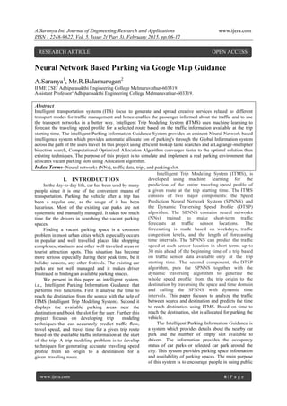 A.Saranya Int. Journal of Engineering Research and Applications www.ijera.com
ISSN : 2248-9622, Vol. 5, Issue 2( Part 3), February 2015, pp.06-12
www.ijera.com 6 | P a g e
Neural Network Based Parking via Google Map Guidance
A.Saranya1
, Mr.R.Balamurugan2
II ME CSE1
Adhiparasakthi Engineering College Melmaruvathur-603319.
Assistant Professor2
Adhiparasakthi Engineering College Melmaruvathur-603319.
Abstract
Intelligent transportation systems (ITS) focus to generate and spread creative services related to different
transport modes for traffic management and hence enables the passenger informed about the traffic and to use
the transport networks in a better way. Intelligent Trip Modeling System (ITMS) uses machine learning to
forecast the traveling speed profile for a selected route based on the traffic information available at the trip
starting time. The intelligent Parking Information Guidance System provides an eminent Neural Network based
intelligence system which provides automatic allocate ion of parking's through the Global Information system
across the path of the users travel. In this project using efficient lookup table searches and a Lagrange-multiplier
bisection search, Computational Optimized Allocation Algorithm converges faster to the optimal solution than
existing techniques. The purpose of this project is to simulate and implement a real parking environment that
allocates vacant parking slots using Allocation algorithm.
Index Terms- Neural networks (NNs), traffic data, trip , and parking slot.
I. INTRODUCTION
In the day-to-day life, car has been used by many
people since it is one of the convenient means of
transportation. Parking the vehicle after a trip has
been a regular one, as the usage of it has been
luxurious. Most of the existing car parks are not
systematic and manually managed. It takes too much
time for the drivers in searching the vacant parking
spaces.
Finding a vacant parking space is a common
problem in most urban cities which especially occurs
in popular and well travelled places like shopping
complexes, stadiums and other well travelled areas or
tourist attraction spots. This situation has become
more serious especially during their peak time, be it
holiday seasons, any other festivals. The existing car
parks are not well managed and it makes driver
frustrated in finding an available parking spaces.
We present in this paper an intelligent system,
i.e., Intelligent Parking Information Guidance that
performs two functions. First it analyse the time to
reach the destination from the source with the help of
ITMS (Intelligent Trip Modeling System). Second it
displays the available parking areas near the
destination and book the slot for the user. Further this
project focuses on developing trip modeling
techniques that can accurately predict trafﬁc ﬂow,
travel speed, and travel time for a given trip route
based on the available trafﬁc information at the start
of the trip. A trip modeling problem is to develop
techniques for generating accurate traveling speed
proﬁle from an origin to a destination for a
given traveling route.
Intelligent Trip Modeling System (ITMS), is
developed using machine learning for the
prediction of the entire traveling speed proﬁle of
a given route at the trip starting time. The ITMS
consists of two major components: the Speed
Prediction Neural Network System (SPNNS) and
the Dynamic Traversing Speed Proﬁle (DTSP)
algorithm. The SPNNS contains neural networks
(NNs) trained to make short-term trafﬁc
forecasts at trafﬁc sensor locations. The
forecasting is made based on weekdays, trafﬁc
congestion levels, and the length of forecasting
time intervals. The SPNNS can predict the trafﬁc
speed at each sensor location in short terms up to
30 min ahead of the beginning time of a trip based
on trafﬁc sensor data available only at the trip
starting time. The second component, the DTSP
algorithm, puts the SPNNS together with the
dynamic traversing algorithm to generate the
whole speed proﬁle from the trip origin to the
destination by traversing the space and time domain
and calling the SPNNS with dynamic time
intervals. This paper focuses to analyze the traffic
between source and destination and predicts the time
to reach destination using ITMS. Based on time to
reach the destination, slot is allocated for parking the
vehicle.
The Intelligent Parking Information Guidance is
a system which provides details about the nearby car
park and the number of empty slot available to
drivers. The information provides the occupancy
status of car parks or selected car park around the
city. This system provides parking space information
and availability of parking spaces. The main purpose
of this system is to encourage people in using public
RESEARCH ARTICLE OPEN ACCESS
 