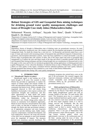 M Waseem Ashfaque et al. Int. Journal Of Engineering Research And Applications www.ijera.com
Issn : 2248-9622, Vol. 5, Issue 2, ( Part -5) February 2015, Pp.20-29
www.ijera.com 20 | P a g e
Robust Strategies of GIS and Geospatial Data mining techniques
for drinking ground water quality management, challenges and
issues of Drought Case study Jalna (Maharashtra-India)
Mohammed Waseem Ashfaque1
, Sayyada Sara Banu2
, Quadri N.Naveed3
,
Quadri S. Ali Ahmed3
,
1
Department of Computer Science & IT, College of Management and Computer Technology, Aurangabad, India
2
College of computer science and information system, J azan university, Saudi Arabia
3
Department of Computer Science & IT, King Khalid University, Abha, Saudi Arabia
4
Department of Computer Science & IT, College of Management and Computer Technology, Aurangabad, India
Abstract
Dependency factors of drought in Maharashtra state of drinking water are groundwater resources, for rural,
Urban and Agriculture commercial zone .this situation exploits the development and progress of groundwater
management study. No doubt the climate has a vital role in it. So Researcher and decision maker have a new
topic of study and research with increasing product of Geospatial data and different temporal of characteristics,
geometrics, and Geospatial information systems. And it has been capabilities to control and handle a case like
diverse range of geospatial data with varieties of skills. One of the major aspect and issues in geospatial data
management is to explore the ratio and future trends of the data and which is smoothly possible with the GIS
and Geospatial Data mining techniques and that is being brought into our consideration to discussed and to write
this paper on this issue and for this we introduced geospatial data mining applications in drinking ground water
quality Management, At last about the abundance of industrial Zones in state of Maharashtra, of India and their
effects on water quality in this region, correlation between industrial pollutions and water quality indicators
through geospatial data mining has been modeled as a case study at Jalna District Maharashtra.
Keywords-Geospatial data mining; GIS; water quality management.
I. INTRODUCTION
1.1 “Marathwada” Region at a glance
Marathwada region is just coming out of the
worst drought in 40 years. Our research in Jalna
District has provided an opportunity to explore the
impacts of climate change and extreme weather on
water and agricultural resources and the responses at
community and district levels. While a drought of the
magnitude observed in 2012 will always bring
hardship to local people, it also exposes systemic and
institutional strengths and weaknesses, and thus
offers opportunities to think afresh and initiate
change. The recent launch of the Adaptation Fund in
Maharashtra within the framework of the
government‟s new climate change policy makes the
lessons on community level adaptation approaches,
Based on local interviews and perceptions from field
work in Jalna, we find that in response to the 2012
drought, the district and state government initiated a
set of appropriate emergency and more long-term
measures to provide drinking water, fodder camps,
crop-loss compensation, watershed development, and
local employment. However, the scope and outreach
of the relief was not adequate to meet local demands
given the magnitude of impacts. The measures
pursued were sometimes unevenly distributed. The
emergency programs also carried heavy costs on the
part of the government. Our research suggests that
improved community resilience and transformation
towards sustainable rural development require
continuous efforts by the government and non-
government actors[1,2,3].
1.2 Hydro geological issue of Maharashtra
Most of the land surface of Maharashtra State is
underlain by the Deccan Traps Basalt including the
entire highly drought-prone central area with an
average rainfall of less than 750 (and locally 500)
mm/a. This formation gives rise to a complex low
storage weathered hard-rock aquifer system – and in
the very extensive rural areas outside the command
of (the few) major irrigation canals it is vital to
human survival and livelihoods. But the total
available storage of groundwater in hard rock
aquifers (such as this) is strictly limited by their
weathering characteristics and water-bearing
properties. There is one part of Maharashtra State
which possesses a major alluvial aquifer – this is the
Tapi Gurnia „tectonic graben‟ which runs
approximately west-east in the northwestern part of
the State passing under the town of Jalna the
development and management of the groundwater
RESEARCH ARTICLE OPEN ACCESS
 