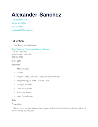 Alexander Sanchez
1720 East 36Th
. Ave
Denver, Co 80205
720-403-5530
smilealex1360@gmail.com
Education
• Self Taught and still learning
Devry University Westminster (Denver) Campus
1870 W. 122nd Ave.
Westminster, CO 80234
303-280-7400
2012 - 2014
Education
• Microsoft Excel
• Access
• Graphic Design (3DS Max, Gimp,Auto Desk Sketchup)
• Programming (C#,HTML, ASP.Net, Java)
• Strategic Planning
• Time Management
• Customer Service
• Unity Game Engine
Skills
Programing
Correct errors by making appropriate changes and rechecking the program to ensure that the
desired results are produced.
 
