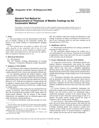 Designation: B 504 – 90 (Reapproved 2002)
Endorsed by American
Electroplaters’ Society
Endorsed by National
Association of Metal Finishers
Standard Test Method for
Measurement of Thickness of Metallic Coatings by the
Coulometric Method1
This standard is issued under the ﬁxed designation B 504; the number immediately following the designation indicates the year of
original adoption or, in the case of revision, the year of last revision. A number in parentheses indicates the year of last reapproval. A
superscript epsilon (e) indicates an editorial change since the last revision or reapproval.
This standard has been approved for use by agencies of the Department of Defense.
1. Scope
1.1 This test method covers the determination of the thick-
ness of metallic coatings by the coulometric method, also
known as the anodic solution or electrochemical stripping
method.
1.2 This standard does not purport to address all of the
safety concerns, if any, associated with its use. It is the
responsibility of the user of this standard to establish appro-
priate safety and health practices and determine the applica-
bility of regulatory limitations prior to use.
2. Referenced Documents
2.1 ISO Standard:
ISO 2177 Metallic Coatings—Measurement of Coating
Thickness—Coulometric Method by Anodic Dissolution2
3. Summary of Test Method
3.1 The thickness of the coating is determined by measuring
the quantity of electricity (coulombs) required to dissolve the
coating anodically from a known and accurately deﬁned area.
3.2 As commonly practiced, the method employs a small
metal cell which is ﬁlled with an appropriate electrolyte. The
test specimen serves as the bottom of the cell and an insulating
gasket between the cell and the specimen deﬁnes the test area
(about 0.1 cm2
). With the test specimen as anode and the cell
as cathode, a constant direct current is passed through the cell
until the coating has dissolved, at which time a sudden change
in voltage occurs.
3.3 The thickness of the coating may be calculated from the
quantity of electricity used (current multiplied by time), the
area, the electrochemical equivalent of the coating metal, the
anodic-current efficiency, and the density of the coating.
Alternatively, the equipment may be calibrated against stan-
dards with known coating thicknesses.
3.4 Commercial instruments using this principle are avail-
able. The method is rapid and versatile, but destructive to the
coating. In general, its range is considered to be between 0.75
and 50 µm. Chromium, gold, tin, and other coatings can be
measured down to 0.075 µm.
4. Signiﬁcance and Use
4.1 Measurement of the thickness of a coating is essential to
assessing its utility and cost.
4.2 The coulometric method destroys the coating over a
very small (about 0.1 cm2
) test area. Therefore its use is limited
to applications where a bare spot at the test area is acceptable
or the test piece may be destroyed.
5. Factors Affecting the Accuracy of the Method
5.1 Composition of Electrolytes—Electrolytes used for cou-
lometric thickness measurements must permit the coating
metal to dissolve at a constant anodic-current efficiency (pref-
erably 100 %); they must have a negligible spontaneous
chemical effect on the coating metal and must so differentiate
electrochemically between the coating and the substrate that a
suitably sharp and large voltage change occurs at the end point
of the test.
5.1.1 Electrolytes furnished with commercial instruments
may be presumed to meet these requirements; others must be
evaluated before use by testing standards having known
thicknesses. Appendix X1 lists some electrolytes and coating-
substrate combinations that have been used with some instru-
ments.
5.2 Current Variation—For coulometric instruments em-
ploying the constant-current technique, variation of the current
during a test will result in errors. For instruments using a
current-time integrator, variation of the current during a test
will not result in error unless the current change is such as to
displace the anodic current density beyond the range of
constant or 100 % anodic-current efficiency.
5.3 Area Variation—The accuracy of the thickness measure-
ment will not be better than the accuracy with which the test
area is deﬁned or known. Typically, this test area is deﬁned by
a ﬂexible, insulating gasket. Area variation is usually mini-
mized by using as large an area as practical and by using a
constant pressure device. If excessive pressure is applied to
such a gasket, the test area may be altered undesirably.
1
This test method is under the jurisdiction of ASTM Committee B08 on Metallic
and Inorganic Coatingsand is the direct responsibility of Subcommittee B08.10on
General Test Methods.
Current edition approved Feb. 23, 1990. Published April 1990. Originally
published as B 504 – 70. Last previous edition B 504 – 89.
2
Available from American National Standards Institute, 11 W. 42nd St., 13th
Floor, New York, NY 10036.
1
Copyright © ASTM International, 100 Barr Harbor Drive, PO Box C700, West Conshohocken, PA 19428-2959, United States.
 
