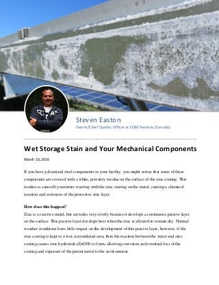 Steven Easton
Owner/Chief Quality Officer at EQM Services (Canada)
________________________________________________________________________________________
Wet Storage Stain and Your Mechanical Components
March 10, 2016
If you have galvanized steel components in your facility, you might notice that some of these
components are covered with a white, powdery residue on the surface of the zinc coating. This
residue is caused by moisture reacting with the zinc coating on the metal, causing a chemical
reaction and corrosion of the protective zinc layer.
How does this happen?
Zinc is a reactive metal, but corrodes very slowly because it develops a continuous passive layer
on the surface. This passive layer develops best when the zinc is allowed to remain dry. Normal
weather conditions have little impact on the development of this passive layer, however, if the
zinc coating is kept in a wet, unventilated area, then the reaction between the water and zinc
coating causes zinc hydroxide (ZnOH) to form, allowing corrosion and eventual loss of the
coating and exposure of the parent metal to the environment.
 
