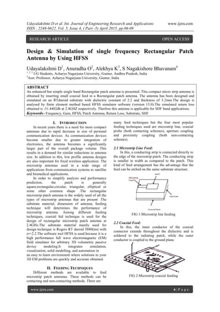 Udayalakshmi D et al. Int. Journal of Engineering Research and Applications www.ijera.com
ISSN : 2248-9622, Vol. 5, Issue 4, ( Part -5) April 2015, pp.06-09
www.ijera.com 6 | P a g e
Design & Simulation of single frequency Rectangular Patch
Antenna by Using HFSS
Udayalakshmi D1
, Anuradha O2
, Alekhya K3
, S Nagakishore Bhavanam4
1, 2, 3
UG Students, Acharya Nagarjuna University, Guntur, Andhra Pradesh, India
4
Asst. Professor, Acharya Nagarjuna University, Guntur, India
ABSTRACT
An enhanced but simple single band Rectangular patch antenna is presented. This compact micro strip antenna is
obtained by inserting small coaxial feed in a Rectangular patch antenna. The antenna has been designed and
simulated on an RTduroid substrate with dielectric constant of 2.2 and thickness of 3.2mm.The design is
analysed by finite element method based HFSS simulator software (version 13.0).The simulated return loss
obtained is -31.4402db at 2.4GHZ respectively. Therfore this antenna is applicable for SHF band applications.
Keywords– Frequency, Gain, HFSS, Patch Antenna, Return Loss, Substrate, SHF
I. INTRODUCTION
In recent years there is a need for more compact
antennas due to rapid decrease in size of personal
communication devices. As communication devices
become smaller due to greater integration of
electronics, the antenna becomes a significantly
larger part of the overall package volume. This
results in a demand for similar reductions in antenna
size. In addition to this, low profile antenna designs
are also important for fixed wireless application. The
microstrip antennas used in a wide range of
applications from communication systems to satellite
and biomedical applications.
In order to simplify analysis and performance
prediction, the patch is generally
square,rectangular,circular, triangular, elliptical or
some other common shape .The rectangular
microstrip patch antenna is the widely used of all the
types of microstrip antennas that are present .The
substrate material, dimension of antenna, feeding
technique will determines the performance of
microstrip antenna. Among different feeding
techniques, coaxial fed technique is used for the
design of rectangular microstrip patch antenna at
2.4GHz.The substrate material mainly used for
design technique is Rogers RT duroid 5880(tm) with
𝜖r=2.2.The software tool HFSS is used because it is a
high performance full wave electromagnetic (EM)
field simulator for arbitrary 3D volumetric passive
device modeling.It integrates simulation,
visualization, solid modelling, and automation in
an easy to learn environment where solutions to your
3D EM problems are quickly and accurate obtained.
II. FEEDING TECHNIQUES
Different methods are available to feed
microstrip patch antennas. These methods can be
contacting and non-contacting methods. There are
many feed techniques but the four most popular
feeding techniques used are microstrip line, coaxial
probe (both contacting schemes), aperture coupling
and proximity coupling (both non-contacting
schemes).
2.1 Microstrip Line Feed:
In this, a conducting strip is connected directly to
the edge of the microstrip patch. The conducting strip
is smaller in width as compared to the patch. This
kind of feed arrangement has the advantage that the
feed can be etched on the same substrate structure.
FIG 1:Microstrip line feeding
2.2 Coaxial Feed:
In this, the inner conductor of the coaxial
connector extends throughout the dielectric and is
soldered to the radiating patch, while the outer
conductor is coupled to the ground plane.
FIG 2:Microstrip coaxial feeding
RESEARCH ARTICLE OPEN ACCESS
 