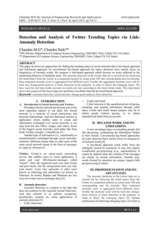 Chandan M G Int. Journal of Engineering Research and Applications www.ijera.com
ISSN : 2248-9622, Vol. 5, Issue 4, ( Part -6) April 2015, pp.10-12
www.ijera.com 10 | P a g e
Detection and Analysis of Twitter Trending Topics via Link-
Anomaly Detection
Chandan M G*, Chandra Naik**
*(PG Scholar, Department of Computer Science Engineering, NMAMIT, Nitte, Udupi-574 110, India)
** (Department of Computer Science Engineering, NMAMIT, Nitte, Udupi-574 110, India)
ABSTRACT
This paper involves two approaches for finding the trending topics in social networks that is key-based approach
and link-based approach. In conventional key-based approach for topics detection have mainly focus on
frequencies of (textual) words. We propose a link-based approach which focuses on posts reflected in the
mentioning behavior of hundreds users. The anomaly detection in the twitter data set is carried out by retrieving
the trend topics from the twitter in a sequential manner by using some API and corresponding user for training,
then computed anomaly score is aggregated from different users. Further the aggregated anomaly score will be
feed into change-point analysis or burst detection at the pinpoint, in order to detect the emerging topics. We
have used the real time twitter account, so results are vary according to the tweet trends made. The experiment
shows that proposed link-based approach performs even better than the keyword-based approach.
Keywords - anomaly-detection, social network, change-point analysis, burst detection.
I. INTRODUCTION
A. Introduction to Social network and Twitter:
Nowadays Social network has become one of the
most important aspects in our daily life. Social
network is a network of social interactions and
personal relationships. And also dedicated website or
application which enables users to create and
information exchanged over social networks is not
only texts but also URLs, images, and videos. Some
of the biggest social networks used today like Face
book, Twitter, Google+, LinkedIn etc.[1] …
Another type of information (i.e., intentionally or
unintentionally) exchanged through social networks:
mentions. Mentions means links to other users of the
same social network stream in the form of message-
to, reply-to, retweets-of.
Twitter: Twitter is an online social networking
service that enables users to create application, it
sends and read 140-character messages called
"tweets". Only the registered users can read tweets
and post tweets, but the unregistered users can only
read tweets. Users may subscribe to other users
known as following and subscribers are known as
followers. In twitter, Replies and Mentions are two
ways for twitter user to exchange ideas [2].
B. Anomaly-detection:
Anomaly Detection is a pattern in the data that
does not conform to the expected normal behaviour.
And also referred to as outliers, exceptions,
peculiarities, surprise etc. some applications of
anomaly detection [3].
– Cyber intrusions
– Credit card fraud
Cyber intrusion is the unauthorized act of spying,
snooping, and stealing information through cyber
space. Credit card fraud means purpose may be to
obtain goods without paying, or to obtain
unauthorized funds from an account.
II. RELATED WORK AND ITS
LIMITATIONS
A new (trending) topics is something people feel
like discussing, commenting the information further
to their friends. Conventional key-based approaches
for topic detection have mainly focus on frequencies
of (textual) words [4].
A key-based approach could suffer from the
ambiguity caused by synonyms. It may also require
complicated pre-processing (e.g., segmentation). It
cannot be applied when the contents of the messages
are mostly no textual information. Another way,
words formed by mentions are unique, require little
pre-processing to obtain.
III. PROPOSED SYSTEM AND ITS
ADVANTAGES
The anomaly detection in the twitter data set is
carried out by retrieving the trend topics from the
twitter in a sequential manner by using some API and
corresponding user for training. Then computed
anomaly score is aggregated from different users.
Further the anomaly score will be feed into change-
point analysis or burst detection at the pinpoint, in
order to detect the emerging topics [5]. System
architecture for detecting emerging topics in twitter is
RESEARCH ARTICLE OPEN ACCESS
 