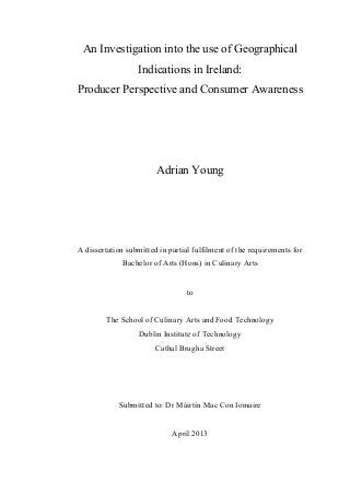 An Investigation into the use of Geographical
Indications in Ireland:
Producer Perspective and Consumer Awareness
Adrian Young
A dissertation submitted in partial fulfilment of the requirements for
Bachelor of Arts (Hons) in Culinary Arts
to
The School of Culinary Arts and Food Technology
Dublin Institute of Technology
Cathal Brugha Street
Submitted to: Dr Máirtín Mac Con Iomaire
April 2013
 
