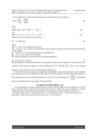 Ahmad M. Alkandari Int. Journal of Engineering Research and Applications www.ijera.com
ISSN : 2248-9622, Vol. 5, Issue 5, ( Part -2) May 2015, pp.08-13
www.ijera.com 10 | P a g e
The load admittance, which can be considered as a transfer function, can be written as:
(3)
(Z)D
(Z)N
v(z)
(z)i
(z)Y 
Where
(4))Zb...ZbZb(b(Z)N
n-
n
-2
2
-1
10 
And
(5))Za.ZaZaZa(1D(Z) -m
m
-3
3
-2
2
-1
1 
Equation (1) can be written in a vector form as:

Where
I(t) is an mx1 vector samples of the current
A(t) is the m x (m+ n) matrix of measurements whose elements contain the previous and recent current and
voltage samples
X is the (m+n) x1 load model parameters to be identified and
 m x1 errors vector to be minimized.
The solution to equation (11) based on least error squares algorithm is
X = [AT
(t) A (t)]-1
AT
(t) I (t) (7)
Having identified the load model parameters from equation (7), then the load admittance of equation (3) can be
calculated at any harmonic frequency f, just by replacing Z by )
f
f
(-j2expZ
s
 , with fs is the sampling
frequency used to obtain the earlier required samples in equation (1).
Having identified the parameters vector X(t), then the admittance Yof the load model can be calculated
from equations (3) to (5), by substituting for the value of Z in these equations. Note that after substitution for Z,
these equations turn out to be complex equations. The value of Y is the amplitude of
)(
N(


D

, and the phase
angle is the difference between the angles of N () and D ().
III. RESULTS FOR MODEL [10]
The test example is an actual recorded data for a large 1250 HP induction motor connected to a 44 kV
power system bus [10]. A 6-pulse converter type drives the motor, which is the source of harmonics. The load
voltage and current waveforms are given in Figure (1). The harmonics contents of these waveforms are:
v(t)=0.2822cos(t - 28.6o
) + 0.0016cos(3t-22.5o
) + 0.01152 cos(5t -162.4o
) + 0.01274 cos(7t+145.2o
)
i(t)=-cos(t + 100o
)+0.027 cos (3t) +0.151 cos (5) + 0.1335 cos(7t)
 