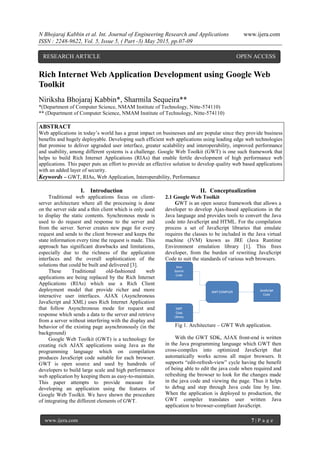 N Bhojaraj Kabbin et al. Int. Journal of Engineering Research and Applications www.ijera.com
ISSN : 2248-9622, Vol. 5, Issue 5, ( Part -3) May 2015, pp.07-09
www.ijera.com 7 | P a g e
Rich Internet Web Application Development using Google Web
Toolkit
Niriksha Bhojaraj Kabbin*, Sharmila Sequeira**
*(Department of Computer Science, NMAM Institute of Technology, Nitte-574110)
** (Department of Computer Science, NMAM Institute of Technology, Nitte-574110)
ABSTRACT
Web applications in today’s world has a great impact on businesses and are popular since they provide business
benefits and hugely deployable. Developing such efficient web applications using leading edge web technologies
that promise to deliver upgraded user interface, greater scalability and interoperability, improved performance
and usability, among different systems is a challenge. Google Web Toolkit (GWT) is one such framework that
helps to build Rich Internet Applications (RIAs) that enable fertile development of high performance web
applications. This paper puts an effort to provide an effective solution to develop quality web based applications
with an added layer of security.
Keywords – GWT, RIAs, Web Application, Interoperability, Performance
I. Introduction
Traditional web applications focus on client-
server architecture where all the processing is done
on the server side and a thin client which is only used
to display the static contents. Synchronous mode is
used to do request and response to the server and
from the server. Server creates new page for every
request and sends to the client browser and keeps the
state information every time the request is made. This
approach has significant drawbacks and limitations,
especially due to the richness of the application
interfaces and the overall sophistication of the
solutions that could be built and delivered [3].
These Traditional old-fashioned web
applications are being replaced by the Rich Internet
Applications (RIAs) which use a Rich Client
deployment model that provide richer and more
interactive user interfaces. AJAX (Asynchronous
JavaScript and XML) uses Rich Internet Application
that follow Asynchronous mode for request and
response which sends a data to the server and retrieve
from a server without interfering with the display and
behavior of the existing page asynchronously (in the
background)
Google Web Toolkit (GWT) is a technology for
creating rich AJAX applications using Java as the
programming language which on compilation
produces JavaScript code suitable for each browser.
GWT is open source and used by hundreds of
developers to build large scale and high performance
web application by keeping them as easy-to-maintain.
This paper attempts to provide measure for
developing an application using the features of
Google Web Toolkit. We have shown the procedure
of integrating the different elements of GWT.
II. Conceptualization
2.1 Google Web Toolkit
GWT is an open source framework that allows a
developer to develop Ajax-based applications in the
Java language and provides tools to convert the Java
code into JavaScript and HTML. For the compilation
process a set of JavaScript libraries that emulate
requires the classes to be included in the Java virtual
machine (JVM) known as JRE (Java Runtime
Environment emulation library [1]. This frees
developer, from the burden of rewriting JavaScript
Code to suit the standards of various web browsers.
Fig 1. Architecture – GWT Web application.
With the GWT SDK, AJAX front-end is written
in the Java programming language which GWT then
cross-compiles into optimized JavaScript that
automatically works across all major browsers. It
supports “edit-refresh-view” cycle having the benefit
of being able to edit the java code when required and
refreshing the browser to look for the changes made
in the java code and viewing the page. Thus it helps
to debug and step through Java code line by line.
When the application is deployed to production, the
GWT compiler translates user written Java
application to browser-compliant JavaScript.
RESEARCH ARTICLE OPEN ACCESS
 