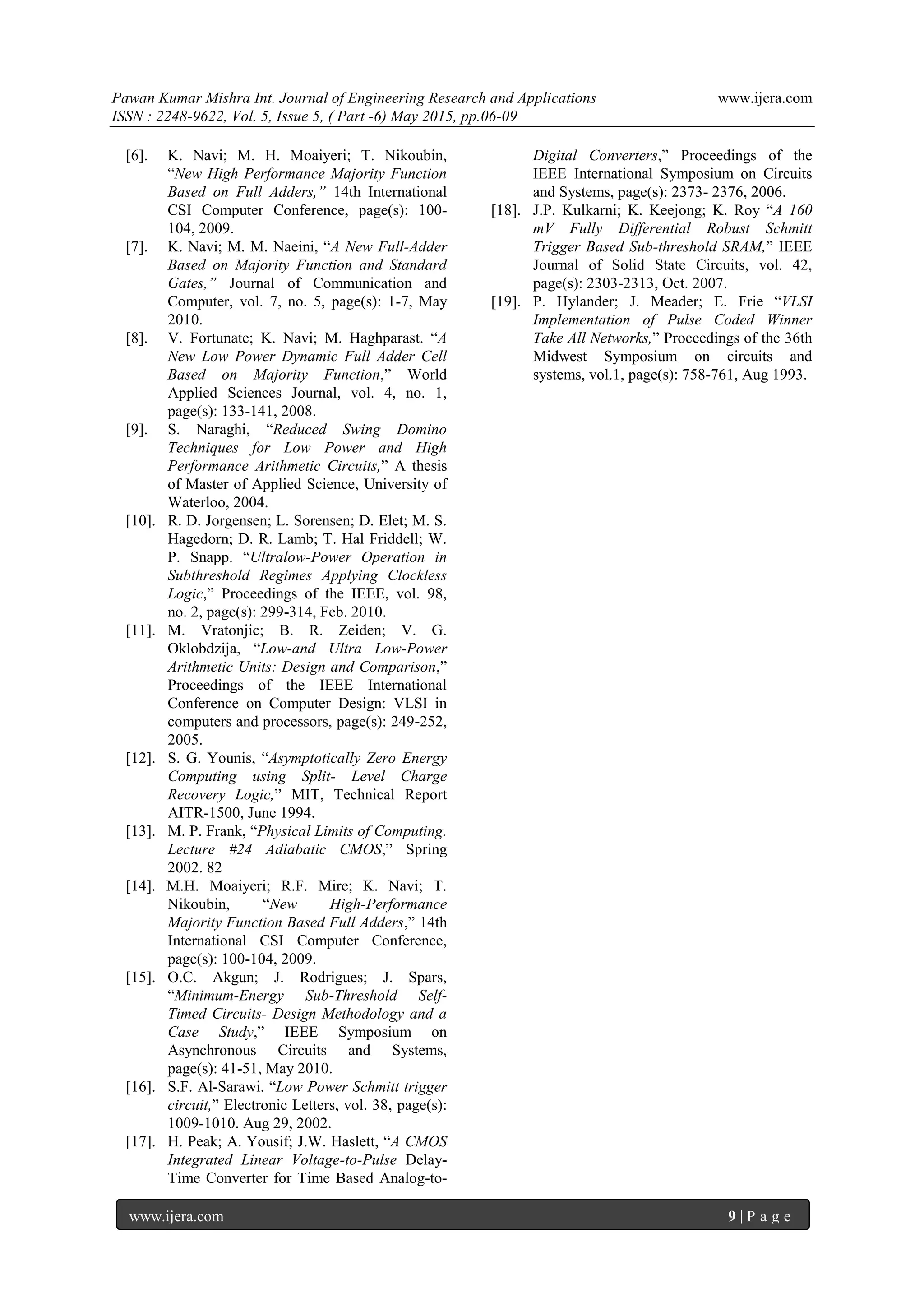 Pawan Kumar Mishra Int. Journal of Engineering Research and Applications www.ijera.com
ISSN : 2248-9622, Vol. 5, Issue 5, ( Part -6) May 2015, pp.06-09
www.ijera.com 9 | P a g e
[6]. K. Navi; M. H. Moaiyeri; T. Nikoubin,
“New High Performance Majority Function
Based on Full Adders,” 14th International
CSI Computer Conference, page(s): 100-
104, 2009.
[7]. K. Navi; M. M. Naeini, “A New Full-Adder
Based on Majority Function and Standard
Gates,” Journal of Communication and
Computer, vol. 7, no. 5, page(s): 1-7, May
2010.
[8]. V. Fortunate; K. Navi; M. Haghparast. “A
New Low Power Dynamic Full Adder Cell
Based on Majority Function,” World
Applied Sciences Journal, vol. 4, no. 1,
page(s): 133-141, 2008.
[9]. S. Naraghi, “Reduced Swing Domino
Techniques for Low Power and High
Performance Arithmetic Circuits,” A thesis
of Master of Applied Science, University of
Waterloo, 2004.
[10]. R. D. Jorgensen; L. Sorensen; D. Elet; M. S.
Hagedorn; D. R. Lamb; T. Hal Friddell; W.
P. Snapp. “Ultralow-Power Operation in
Subthreshold Regimes Applying Clockless
Logic,” Proceedings of the IEEE, vol. 98,
no. 2, page(s): 299-314, Feb. 2010.
[11]. M. Vratonjic; B. R. Zeiden; V. G.
Oklobdzija, “Low-and Ultra Low-Power
Arithmetic Units: Design and Comparison,”
Proceedings of the IEEE International
Conference on Computer Design: VLSI in
computers and processors, page(s): 249-252,
2005.
[12]. S. G. Younis, “Asymptotically Zero Energy
Computing using Split- Level Charge
Recovery Logic,” MIT, Technical Report
AITR-1500, June 1994.
[13]. M. P. Frank, “Physical Limits of Computing.
Lecture #24 Adiabatic CMOS,” Spring
2002. 82
[14]. M.H. Moaiyeri; R.F. Mire; K. Navi; T.
Nikoubin, “New High-Performance
Majority Function Based Full Adders,” 14th
International CSI Computer Conference,
page(s): 100-104, 2009.
[15]. O.C. Akgun; J. Rodrigues; J. Spars,
“Minimum-Energy Sub-Threshold Self-
Timed Circuits- Design Methodology and a
Case Study,” IEEE Symposium on
Asynchronous Circuits and Systems,
page(s): 41-51, May 2010.
[16]. S.F. Al-Sarawi. “Low Power Schmitt trigger
circuit,” Electronic Letters, vol. 38, page(s):
1009-1010. Aug 29, 2002.
[17]. H. Peak; A. Yousif; J.W. Haslett, “A CMOS
Integrated Linear Voltage-to-Pulse Delay-
Time Converter for Time Based Analog-to-
Digital Converters,” Proceedings of the
IEEE International Symposium on Circuits
and Systems, page(s): 2373- 2376, 2006.
[18]. J.P. Kulkarni; K. Keejong; K. Roy “A 160
mV Fully Differential Robust Schmitt
Trigger Based Sub-threshold SRAM,” IEEE
Journal of Solid State Circuits, vol. 42,
page(s): 2303-2313, Oct. 2007.
[19]. P. Hylander; J. Meader; E. Frie “VLSI
Implementation of Pulse Coded Winner
Take All Networks,” Proceedings of the 36th
Midwest Symposium on circuits and
systems, vol.1, page(s): 758-761, Aug 1993.
 