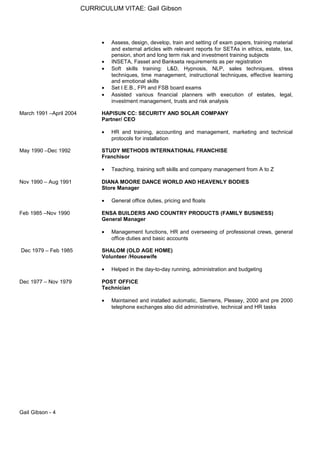 CURRICULUM VITAE: Gail Gibson
• Assess, design, develop, train and setting of exam papers, training material
and external articles with relevant reports for SETAs in ethics, estate, tax,
pension, short and long term risk and investment training subjects
• INSETA, Fasset and Bankseta requirements as per registration
• Soft skills training: L&D, Hypnosis, NLP, sales techniques, stress
techniques, time management, instructional techniques, effective learning
and emotional skills
• Set I.E.B., FPI and FSB board exams
• Assisted various financial planners with execution of estates, legal,
investment management, trusts and risk analysis
March 1991 –April 2004 HAPISUN CC: SECURITY AND SOLAR COMPANY
Partner/ CEO
• HR and training, accounting and management, marketing and technical
protocols for installation
May 1990 –Dec 1992 STUDY METHODS INTERNATIONAL FRANCHISE
Franchisor
• Teaching, training soft skills and company management from A to Z
Nov 1990 – Aug 1991 DIANA MOORE DANCE WORLD AND HEAVENLY BODIES
Store Manager
• General office duties, pricing and floats
Feb 1985 –Nov 1990 ENSA BUILDERS AND COUNTRY PRODUCTS (FAMILY BUSINESS)
General Manager
• Management functions, HR and overseeing of professional crews, general
office duties and basic accounts
Dec 1979 – Feb 1985 SHALOM (OLD AGE HOME)
Volunteer /Housewife
• Helped in the day-to-day running, administration and budgeting
Dec 1977 – Nov 1979 POST OFFICE
Technician
• Maintained and installed automatic, Siemens, Plessey, 2000 and pre 2000
telephone exchanges also did administrative, technical and HR tasks
Gail Gibson - 4
 