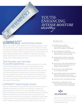 essential body renewal
delivers the ultimate in deep hydration with the restorative powers of adult
stem cell technology. This unique, exclusive body lotion has been specially
formulated with optimal ingredients under the expertise of world-renowned
dermatologist Dr. Nathan Newman to help maintain a youthful radiance and
protect against premature aging. LUMINESCE™ essential body renewal
gently nourishes, restores, and softens all skin types, particularly in rough
and dry areas, without clogging your pores.
as you become exposed to a variety
of environmental stressors, such as the sun’s ultraviolet rays and free
radicals. At the visible surface, this creates wrinkles, age spots, and a
dehydrated, sagging complexion; below the surface, it changes your skin’s
structure and accelerates the aging process. Also known as photoaging,
this type of exposure can cause serious and permanent damage to your
skin. LUMINESCE™ essential body renewal works around the clock to save
your skin by supporting the natural renewal process, leaving you feeling
soft, supple, and rehydrated.
works on a cellular level, using a powerful phospholipids delivery system to
penetrate and replenish your thirsty skin by locking in moisture and
supporting cellular renewal. This luxurious lightweight formula contains
potent antioxidant-containing botanicals to help protect against free radical
damage, and over 200 key human growth factors that help your body
maintain its natural processes for rejuvenation. LUMINESCE™ essential body
renewal provides instant and exceptionally long-lasting relief to men and
women, revealing a healthy, ultra-radiant complexion, all day, every day.
recovery
YOUTH-
ENHANCING
INTENSE MOISTURE
LUMINESCE™
OFFERS LONG-LASTING
ANTIOXIDANT PROTECTION
AND HELPS COMBAT PHOTOAGING
HELPS NATURALLY MAINTAIN
AND RESTORE A SOFTER, SMOOTHER,
MORE YOUTHFUL SKIN TEXTURE
RECONDITIONS THIRSTY SKIN AND
SUPPORTS THE NATURAL RENEWAL
PROCESS
HELPS DELAY THE AGING PROCESS BY
ENCOURAGING YOUR SKIN CELLS TO
RENEW AND REJUVENATE
HELPS DELAY THE APPEARANCE
OF THE AGING PROCESS
HELPS VISIBLY RENEW DRY, DAMAGED
SKIN BY REDUCING FLAKING AND
LOCKING IN MOISTURE AND NUTRIENTS
NATURALLY LUBRICATES YOUR
SKIN’S SURFACE, GIVING YOUR BODY
A SOFTER, SMOOTHER APPEARANCE
SOOTHES ITCHY, DRY, IRRITATED SKIN
B E N E F I T S :
LUMINESCE™ essential body renewal
Over the years, your skin loses
its youthful appearance
Made in the U.S.A. exclusively for JEUNESSE® GLOBAL
650 Douglas Avenue | Altamonte Springs, FL 32714
For more information, please contact 407-215-7414
J E U N E S S E G LO B A L .C O M
 