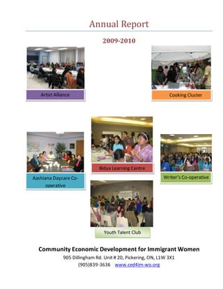 Annual Report
2009-2010
Community Economic Development for Immigrant Women
905 Dillingham Rd. Unit # 20, Pickering, ON, L1W 3X1
(905)839-3636 www.ced4im-wo.org
Artist Alliance Cooking Cluster
Aashiana Daycare Co-
operative
Bidya Learning Centre
Writer’s Co-operative
Youth Talent Club
 