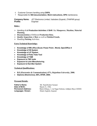 6 Customer Concern handling using CAPA.
7 Responsible for ISO documentation, Work instructions, OPS maintenance.
Company Name: JCT Electronics Limited, Vadodara (Gujarat). (THAPAR group)
Profile: Engineer
Roles :
 Handling of all Production Activities of Shift like Manpower, Machine, Material
Planning.
 Documentation of Different Production Data.
 Quality Inspection of Raw as well as Finished Goods.
 Handling Packing Activities.
Extra Technical Knowledge:
• Knowledge of MS office (Excel, Power Point , Word), OpenOffice 4
• Knowledge of 5S System
• Knowledge of JIT System
• Knowledge of Poka Yoke Tool
• Knowledge of TQM
• Exposure to 7QC tools
• Exposure to Lean Manufacturing
• Exposure to Kan-Ban System
Technical Qualifications:
• B.E.(Electronics & Communication), 67%, Rajasthan University, 2008.
• Diploma (Electronics), 68%, BTER, 2005.
Personal Details:
Father’s Name: Mr. Nand Kishor Somani
Date of Birth: March 31, 1984.
Permanent Address: Matri-Chhaya, 1, Lal Sagar Scheme, Jodhpur (Raj.)-342026
Languages Known: Hindi, English, Gujarati
 