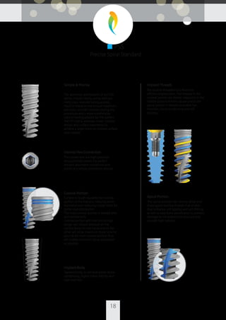 18
Simple & Precise
The geometry and features of our PSS
dental implant family, along with our
meticulous manufacturing process,
result in implants that ensure maximum
precision, smooth insertion during the
procedure and a more comfortable,
natural healing process for the patient.
The PSS family employs classic implant
design and surface treatments to
achieve a larger bone-to-implant surface
area contact.
Internal Hex Connection
The connection is a high-precision
structure that creates the perfect
implant-abutment connection and
results in a simple restoration process.
Coronal Portion
Surface is rough towards the coronal
portion of the implant, reducing bone
resorption and reducing crestal stress for
better load distribution.
The most coronal portion is treated with
acid etched only.
Coronal portion with two micro rings
design will reduce pressure on the
cortical bone on one hand and on the
other will allow maximum bone volume
around the most coronal portion thus
will enable minimum bone absorption
as possible.
Implant Body
Tapered body, to achieve better bone
condensing, higher initial stability and
easy insertion.
Implant Threads
Are double-threaded (2x2.4mm) for
eﬃcient implantation. The threads in the
coronal portion are thicker trapezoid, in the
middle portion thinner square and in the
apical portion V-shaped to enable fast
insertion, bone condensing and self
tapping.
Apical Portion
The apical portion has narrow, deep and
sharp apical starting threads that enable
dual entrance, self tapping and self drilling,
as well as easy bone penetration to prevent
damage to the anatomical structure and
provide high stability.
■ PSS
Precise Spiral Standard
 