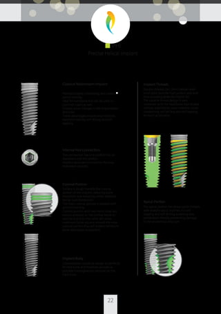 22
Classical Mainstream Implant
Promotes bone condensing and creates ■
overall stability.
Ideal for hard bone but can be used in
common cases as well.
Enables small changes in the implantation
direction.
These advantages ensure easy insertion,
excellent stability, self drilling and self
tapping.
Internal Hex Connection
The connection has one platform for all
diameters with the perfect
implant-abutment connection for easy
restoration process.
Coronal Portion
Surface is rough towards the coronal
portion of the implant, reducing bone
resorption and reducing crestal stress for
better load distribution.
The most coronal portion is treated with
acid etched only.
Coronal portion with two micro rings will
reduce pressure on the cortical bone on
one hand and on the other will allow
maximum bone volume around the most
coronal portion thus will enable minimum
bone absorption as possible.
Implant Body
Conventional cylindrical design to perfectly
ﬁt hard bone and therefore provide as
possible homogeneous pressure on the
hard bone.
Implant Threads
Double-threads (2x1.2mm) design with
small pitch provide high surface area and
thus providing potential higher BIC.
The variable thread design is very
moderate to ﬁt the hard bone thus enable
primary stabilization, easy insertion, bone
condensing, self-drilling and self-tapping
as much as possible.
Apical Portion
The apical portion has sharp apical threads
with straight apical outlines. It is self
tapping and self drilling, enabling easy
penetration thereby preventing damage
to the anatomical structure.
■ PHI
Precise Helical Implant
 