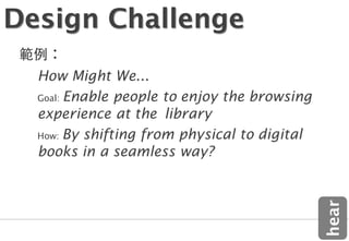 Design Challenge
  How Might We...
  Goal: Enable people to enjoy the browsing
  experience at the library
  How: By shifting from physical to digital
  books in a seamless way?




                                              hear
 