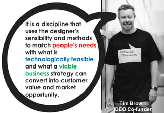 It is a discipline that
uses the designer’s
sensibility and methods
to match people’s needs
with what is
technologically feasible
and what a viable
business strategy can
convert into customer
value and market
opportunity.
                             Tim Brown
                           IDEO Co-funder
 