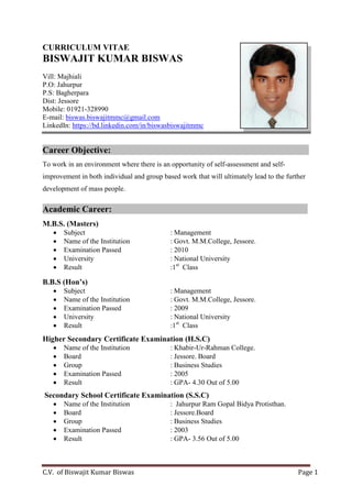 C.V. of Biswajit Kumar Biswas Page 1
CURRICULUM VITAE
BISWAJIT KUMAR BISWAS
Vill: Majhiali
P.O: Jahurpur
P.S: Bagherpara
Dist: Jessore
Mobile: 01921-328990
E-mail: biswas.biswajitmmc@gmail.com
LinkedIn: https://bd.linkedin.com/in/biswasbiswajitmmc
Career Objective: :
To work in an environment where there is an opportunity of self-assessment and self-
improvement in both individual and group based work that will ultimately lead to the further
development of mass people.
Academic Career: :
M.B.S. (Masters)
 Subject : Management
 Name of the Institution : Govt. M.M.College, Jessore.
 Examination Passed : 2010
 University : National University
 Result :1st
Class
B.B.S (Hon’s)
 Subject : Management
 Name of the Institution : Govt. M.M.College, Jessore.
 Examination Passed : 2009
 University : National University
 Result :1st
Class
Higher Secondary Certificate Examination (H.S.C)
 Name of the Institution : Khabir-Ur-Rahman College.
 Board : Jessore. Board
 Group : Business Studies
 Examination Passed : 2005
 Result : GPA- 4.30 Out of 5.00
Secondary School Certificate Examination (S.S.C)
 Name of the Institution : Jahurpur Ram Gopal Bidya Protisthan.
 Board : Jessore.Board
 Group : Business Studies
 Examination Passed : 2003
 Result : GPA- 3.56 Out of 5.00
 