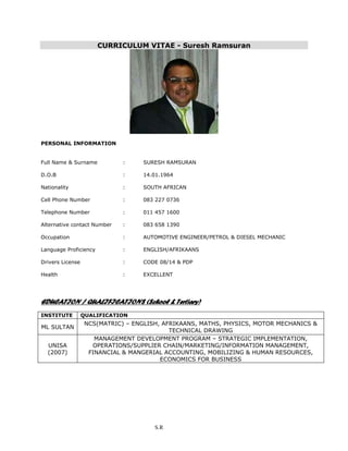 CURRICULUM VITAE - Suresh Ramsuran
PERSONAL INFORMATION
Full Name & Surname : SURESH RAMSURAN
D.O.B : 14.01.1964
Nationality : SOUTH AFRICAN
Cell Phone Number : 083 227 0736
Telephone Number : 011 457 1600
Alternative contact Number : 083 658 1390
Occupation : AUTOMOTIVE ENGINEER/PETROL & DIESEL MECHANIC
Language Proficiency : ENGLISH/AFRIKAANS
Drivers License : CODE 08/14 & PDP
Health : EXCELLENT
EDUCATION / QUALIFICATIONS (School & Tertiary)
INSTITUTE QUALIFICATION
ML SULTAN
NCS(MATRIC) – ENGLISH, AFRIKAANS, MATHS, PHYSICS, MOTOR MECHANICS &
TECHNICAL DRAWING
UNISA
(2007)
MANAGEMENT DEVELOPMENT PROGRAM – STRATEGIC IMPLEMENTATION,
OPERATIONS/SUPPLIER CHAIN/MARKETING/INFORMATION MANAGEMENT,
FINANCIAL & MANGERIAL ACCOUNTING, MOBILIZING & HUMAN RESOURCES,
ECONOMICS FOR BUSINESS
S.R
 