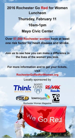 2016 Rochester Go Red for Women
Luncheon
Thursday, February 11
10am-1pm
Mayo Civic Center
Locally sponsored by
Over 57,000 Rochester women have at least
one risk factor for heart disease and stroke.
Join us to see how you can make a difference in
the lives of the women you love.
For more information and to get your tickets,
visit
RochesterGoRedforWomen.org
Rochester Woman Magazine
 