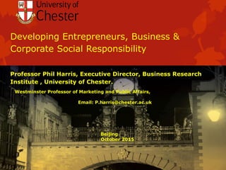 Developing Entrepreneurs, Business &
Corporate Social Responsibility
Professor Phil Harris, Executive Director, Business Research
Institute , University of Chester.
Westminster Professor of Marketing and Public Affairs,
Email: P.harris@chester.ac.uk
Beijing
October 2015
 