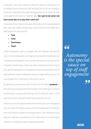 Page 8
is equally, if not more important than the others. If there was one
of Gallup’s top six questions that touched the tip of the iceberg of
autonomy it would be: Do I get the opportunity to do what I do best
every day? Its limitation is it doesn’t add- Do I get to do what I do
best every day in a way that I want to?
In his book ‘Drive’, Daniel Pink describes high performing companies
who have left traditional business protocol behind and allow their
staff autonomy over the 4T’s:
•	 Task
•	 Time
•	 Technique
•	 Team
These companies, such as Google, 3M and Atlassian are putting
trust in their employees and reaping the benefits of staff who are
innovative and engaged in not only their work but the missions of the
company. I would argue when you allow autonomy as the icing on
thecakeofrelatednessandcompetenceyouachievetransformation
and fulfilment of your employees and your organisational goals, not
just engagement- autonomy is the special sauce.
By allowing autonomy you start to tap into the higher purpose of
the individual and allow them the freedom and challenge of creating
something or a way of doing things that is unique to them. In this
way they will be utilising the skills they were born to use.
The provision of the appropriate environment, structure and support
can then align the higher purpose of the individual with the strategic
aims and higher purpose of the organisation. The individual knows
they are making a contribution to the organisation in a meaningful
way that is recognised, appreciated and fostered.
Autonomy
is the special
sauce on
top of staff
engagement
“
”
 
