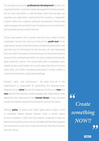 Page 3
It’s mandatory to provide professional development as this is an
important factor in a person’s career development, to foster growth,
but it’s not a big factor in staff retention. Staff training does not
separate one organisation significantly from another, it represents
a ‘given’ rather than a special individual consideration. Factors that
lead to engagement and fulfilment include but are more subtle than
just providing access to great training.
Those organisations that consider only the basic needs of their
employees, having their focus primarily on the profit end of the
organisation are doomed to be forever complaining about their staff
and their lack of enthusiasm for the business. An over developed
focus on profit can lead the business to put increasing amounts of
stress on their employees to perform, to sell, to create and to provide
great customer service. This would work well if employees were
robots, as you could simply turn up the speed dial. But in humans
stress does not create increased productivity it simply creates a
culture of competition, rivalry and subterfuge.
People’s skills and contribution – the work they do in the
organisation- is responsible for generating the required profit.
However, it’s not what they do that deserves the focus, it’s how and
why they do their job that creates engagement. Organisations that
appreciate the importance of the human factor in their business
create more productive work environments, without the stress.
Offering perks to attract and retain great talent shows a shift
of emphasis toward people however what is known about
human motivation is that once the reward is expected it loses its
effectiveness and becomes seen as inevitable and therefore, beyond
the enticement to join the company at the job interview, the perks
lose their shine.
Create
something
NOW!!
“
”
 