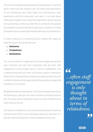 Page 6
This confirms my belief that people want to do their best. If you think
back to when you first started a job- the ideals and expectations
of the contribution you could make, but circumstances, work
experiences and the environment you work in can beat down
these lofty thoughts as you realise the organisation doesn’t provide
the surroundings in which you feel free to contribute. It’s possible
you stopped trying and started accepting your situation or moved
somewhere else to a work place that did want your full contribution.
In order to feel part of something and be fulfilled, SDT states we
need the opportunity to feel we have:
•	 Autonomy
•	 Competence
•	 Relatedness
This is the blueprint for organisations to fully engage and perhaps
even transform and fulfil their employees and yet often staff
engagement is only thought about in terms of relatedness. That
is, getting along with your team and having a sense of belonging.
Clearly this is important because feeling you belong means you feel
confident that you will be supported and this provides courage and
confidence to contribute.
Relatedness leads to competence. If you feel the people around you
are backing you, then you are more inclined to contribute without
fear of ridicule and this allows you branch out with confidence and
show what you can do.
The need for competence is not only about being taught how to do
something well and for you to feel good about your skill level. It is
also the external recognition of that competence that’s vital.
...often staff
engagement
is only
thought
about in
terms of
relatedness
“
”
 