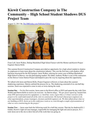 Kiewit Construction Company in The
Community – High School Student Shadows DUS
Project Team
August 12, 2011 By The DBEtoday.com Publisher/Editor
From Left: Jaron Walker, Bishop Machebeuf High School Senior with His Mentor and Kiewit Project
Engineer Darron Rolle
This summer Kiewit Construction Company provided an opportunity for a high school student to shadow
its employees to learn more about the construction industry. This was the first time a job-shadow effort
had been structured for the DUS project. Jaron Walker, entering his senior year at Bishop Machebeuf
High School in Denver, was the participating student. His father Anthony Walker is one of the contractors
on the Denver Union Station Project and helped to pave the way by inquiring about this opportunity.
We talked with Jaron and Darron Rolle, Project Engineer at Kiewit, to learn about this summer
shadowing experience. Darron outlined the process for us. The shadowing consisted of six one-half day
sessions. Jaron was expected to come in once or twice during the week.
Session One — For his first session, Jaron came to the Kiewit office at DUS and spent the day with Chris
Waibel and Darron Rolle to receive an overview. As Darron relays, “We got Jaron signed up, handed him
some PPE (personal protective equipment, i.e. hard hat, vests). I gave him a 2-3 hour overview of the
project so he could understand all of the roles in construction. He learned what project engineers do,
what superintendents, project managers, foremen and field engineers do. We then talked about what we
are building at DUS. Jaron sat in the conference room as we went through a couple of presentations of
what we were constructing for the project.”
Session Two — Jaron came back the following week for a half-day session. That day he shadowed B. J.
Gehrki, Kiewit’s light rail area manager, responsible for managing the light rail cutover process. B. J.
took Jaron out to the site to show him all of the work that was going on.
 