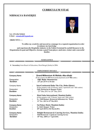 CURRICULUM VITAE
NIRMALYA BANERJEE
Tel: +971-056-7432610
E-Mail:-- nirmalyab87@gmail.com
OBJECTIVE :—
To utilize my creativity and succeed as a manager in a reputed organization in order
to enhance my knowledge
and experience,the Hospitality industry to the Fullest Extentand be usefull Resource to the
Organization its goal and Objective, become a good Team player, motivator, trainer and a successful
hotelier.
SCHOLASTICS
 Secondary from Board of Education, West Bengal (India) in 2004.
EMPLOYMENT DETAILS
Company Name : Grand Millennium Al Wahda.-Abu-dhabi
(5 Star property with 850 Rooms,Suites,Apartments and 6 f&b outlets )
Designation : F&B Waiter Roomservice
Duration : 23th
jan.2014 to till date
Company Name : InterContinental Doha The City, Doha (Qatar)
(5 Star property with 525 Rooms, Suites, Apartments and 7 f&b outlets)
Designation : F&B Restaurant & Banquet Waiter
Duration : 23rd
Dec.2013 to 24th
Dec.2014
Company Name : Hotel Suba International, Mumbai (India)
(4 Star property with 72 Rooms, Suites and 2 f&b outlets)
Designation : Sr. F&B Banquet ,Restaurant &Roomservice Waiter
Duration : 21st
Nov. 2011 to 12th
Dec.2013.
Company Name : Sai Palace Hotel, Mumbai (India)
Designation : Sr. F&B Banquet Waiter
Duration : 20th
April 2010 to 5th March.2011.
Company Name : Delight Restaurant & Catering Services, Mumbai (India)
Designation : F&B Restaurant Captain & Catering Service
Duration : 10th
May. 2009 to 1st
April 2010.
 