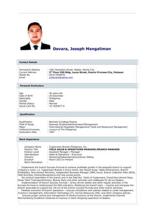 Devara, Joseph Mangaliman
Contact Details
Permanent Address : 1061 Remedios Street, Malate, Manila City
Current Address : 2nd
Floor CSD Bldg, Lacao Street, Puerto Princesa City, Palawan
Mobile No. : 0919-5590078
Email : jmdevara@yahoo.com
Personal Particulars
Age : 40 years old
Date of Birth : 29 December
Nationality : Philippines
Gender : Male
Marital Status : Married
Social Card No. : 33-3526877-6
Qualification
Qualification : Bachelor's/College Degree
Field of Study : Business Studies/Administration/Management
Major : International Hospitality Management/ Hotel and Restaurant Management
Institute/University : Lyceum of The Philippines
Graduation Date : 1997
Work Experience
Company Name : Tupperware Brands Philippines, Inc.
Position Title : FIELD SALES & OPERATIONS MANAGER/BRANCH MANAGER
Position Level : Assistant Manager / Manager
Specialization : Sales & Operations - Executive
Industry : Marketing/Sales/Operations/Direct Selling
Duration : March 2015 to Present
Work Description :
Implements the branch Success Formula to achieve profitable growth in the assigned branch to support
company’s vision, i.e. Tupperware Brands in Every Home. Key Result Areas: Sales Achievement, Branch
Profitability, Recruitment Activities, Independent Business Manager (IBM) Count, Branch Collection Rate (BCR),
Field Activities, Events/Recognitions and new access points.
We conduct assemblies in the branch and in the field like: Taste of Tupperware, Grand Recruitment Days,
Power Start Trainings/Seminars, Beauty Party and other activities and challenges for all our Dealers.
Implementation of branch Success Formula – drives all the weekly and other regular activities in the
Success Formula to meet/exceed the field indicators. Mobilizing the branch team – inspires and energizes the
branch associates to support the roll out of the branch success Formula and other branch activities.
Flawless execution of branch operations – ensures compliance with policies related to credit management,
inventory management, Information Technology (IT), Human Resources (HR), and other company policies.
Ensures proper control and management of stocks/inventory at the branch. Implements Channel
Merchandising Excellence initiatives to improve in-store shopping experience of dealers.
 