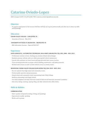 Catarino Oviedo-Lopez
2005 S Cooper St APT 171| (972) 805-7901 | catarino.oviedo-lopez@mavs.uta.edu
Objective
· To acquire employment in the business field that will help me to grow professionally and allow me to utilize my skills
and knowledge.
Education
CEDAR VALLEY COLLEGE – LANCASTER, TX
· Associates of Science – May 2012
UNIVERSITY OF TEXAS AT ARLINGTON – ARLINGTON, TX
· BBA Information Systems – Expected Fall 2017
Experience
SALES ASSOCIATE / AUTOMOTIVE TECHNICIAN | WAL-MART (ARLINGTON, TX) | DEC, 2008 – NOV, 2015
· Professional customer service, checking out, product refunds and exchanges.
· Handled customer vehicles with care while assessing full vehicle maintenance.
· Consult with customers on issues found and help determine best course of action.
· Train incoming technicians on proper vehicle handling, maintenance, and safety protocols.
· Worked well in teams in order to finish vehicle service in a timely matter.
RECRUITER | CEDAR VALLEY COLLEGE (LANCASTER, TX) | JAN, 2010 – MAY, 2012
· Recruit students from high school and community events.
· Perform public speeches and presentations.
· Attend school and community events representing Cedar Valley College.
· Build up relationships with target schools.
· Use email, telephone and other electronic media to find out and interview interested candidates.
· Data entry, faxing, scanning, copying, filing, and other administrative office duties.
Skills & Abilities
COMMUNICATION
· Native speaker of Spanish (reading, writing, and speaking)
· Experienced in public speaking
· Works well in groups
 