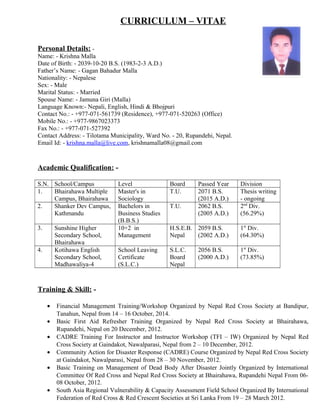 CURRICULUM – VITAE
Personal Details: -
Name: - Krishna Malla
Date of Birth: - 2039-10-20 B.S. (1983-2-3 A.D.)
Father’s Name: - Gagan Bahadur Malla
Nationality: - Nepalese
Sex: - Male
Marital Status: - Married
Spouse Name: - Jamuna Giri (Malla)
Language Known:- Nepali, English, Hindi & Bhojpuri
Contact No.: - +977-071-561739 (Residence), +977-071-520263 (Office)
Mobile No.: - +977-9867023373
Fax No.: - +977-071-527392
Contact Address: - Tilotama Municipality, Ward No. - 20, Rupandehi, Nepal.
Email Id: - krishna.malla@live.com, krishnamalla08@gmail.com
Academic Qualification: -
S.N. School/Campus Level Board Passed Year Division
1. Bhairahawa Multiple
Campus, Bhairahawa
Master's in
Sociology
T.U. 2071 B.S.
(2015 A.D.)
Thesis writing
- ongoing
2. Shanker Dev Campus,
Kathmandu
Bachelors in
Business Studies
(B.B.S.)
T.U. 2062 B.S.
(2005 A.D.)
2nd
Div.
(56.29%)
3. Sunshine Higher
Secondary School,
Bhairahawa
10+2 in
Management
H.S.E.B.
Nepal
2059 B.S.
(2002 A.D.)
1st
Div.
(64.30%)
4. Kotihawa English
Secondary School,
Madhawaliya-4
School Leaving
Certificate
(S.L.C.)
S.L.C.
Board
Nepal
2056 B.S.
(2000 A.D.)
1st
Div.
(73.85%)
Training & Skill: -
• Financial Management Training/Workshop Organized by Nepal Red Cross Society at Bandipur,
Tanahun, Nepal from 14 – 16 October, 2014.
• Basic First Aid Refresher Training Organized by Nepal Red Cross Society at Bhairahawa,
Rupandehi, Nepal on 20 December, 2012.
• CADRE Training For Instructor and Instructor Workshop (TFI – IW) Organized by Nepal Red
Cross Society at Gaindakot, Nawalparasi, Nepal from 2 – 10 December, 2012.
• Community Action for Disaster Response (CADRE) Course Organized by Nepal Red Cross Society
at Gaindakot, Nawalparasi, Nepal from 28 – 30 November, 2012.
• Basic Training on Management of Dead Body After Disaster Jointly Organized by International
Committee Of Red Cross and Nepal Red Cross Society at Bhairahawa, Rupandehi Nepal From 06-
08 October, 2012.
• South Asia Regional Vulnerability & Capacity Assessment Field School Organized By International
Federation of Red Cross & Red Crescent Societies at Sri Lanka From 19 – 28 March 2012.
 