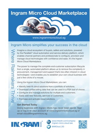 Imagine a cloud ecosystem of buyers, sellers and solutions, powered
by the Parallels®
cloud automation and service delivery platform, which
enables channel partners and professionals to configure, provision and
manage cloud technologies with confidence and ease. It’s the Ingram
Micro Cloud Marketplace.
The power to manage the complete end-customer subscription lifecycle
from a single, automated platform allows us to remove the complexity in
procurement, management and support that’s too often inherent in cloud
technologies—and enables you to establish your own cloud business with
just a few clicks of a mouse.
Using the Ingram Micro Cloud Marketplace, you can:
•	Identify best-fit cloud solutions from a portfolio of solutions.
•	Download unified billing data that can be used in a PSA tool of choice.
•	Configure and manage solutions for multiple end customers.
•	Easily add new features, services or customers.
•	Purchase and activate cloud solutions.
Get Started Today
Doing business with Ingram Micro has never been easier. Sign
up or log in to your account at www.ingrammicrocloud.sg or
email cloud@ingrammicro.sg
WhereRainmakersThrive
Ingram Micro Cloud Marketplace
www.ingrammicrocloud.sg
Ingram Micro simplifies your success in the cloud
@IMCloud_SG
www.linkedin.com/company
/ingram-micro-cloud-sea
 