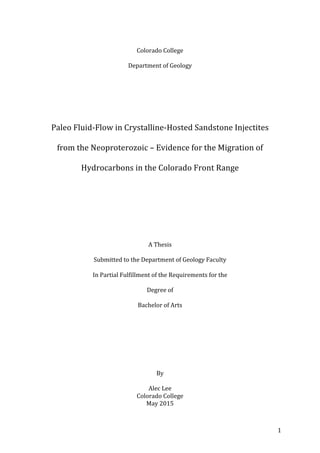  
	
   1	
  
	
  
Colorado	
  College	
  
	
  
Department	
  of	
  Geology	
  
	
  
	
  
	
  
	
  
	
  
	
  
	
  
Paleo	
  Fluid-­‐Flow	
  in	
  Crystalline-­‐Hosted	
  Sandstone	
  Injectites	
  	
  
	
  
from	
  the	
  Neoproterozoic	
  –	
  Evidence	
  for	
  the	
  Migration	
  of	
  	
  
	
  
Hydrocarbons	
  in	
  the	
  Colorado	
  Front	
  Range	
  
	
  
	
  
	
  
	
  
	
  
	
  
	
  
	
  
A	
  Thesis	
  	
  
	
  
Submitted	
  to	
  the	
  Department	
  of	
  Geology	
  Faculty	
  	
  
	
  
In	
  Partial	
  Fulfillment	
  of	
  the	
  Requirements	
  for	
  the	
  	
  
	
  
Degree	
  of	
  	
  
	
  
Bachelor	
  of	
  Arts	
  
	
  
	
  
	
  
	
  
	
  
	
  
	
  
	
  
By	
  
	
  
Alec	
  Lee	
  
Colorado	
  College	
  
May	
  2015	
  
 