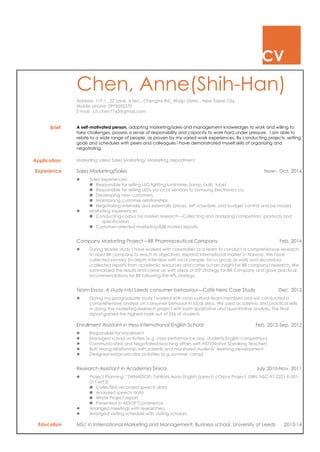 CV
Chen, Anne(Shih-Han)
Address: 11F-1., 22 Lane, 4 Sec., Chengtai Rd., Wugu Distric., New Taipei City.
Mobile phone: 0975050370
E-mail: s.h.chen7763@gmail.com
Brief: A self-motivated person, adopting marketing/sales and management knowledges to work and willing to
take challenges, possess a sense of responsibility and capacity to work hard under pressure. I am able to
relate to a wide range of people, as proven by my varied work experiences. By conducting projects, setting
goals and schedules with peers and colleagues I have demonstrated myself skills of organizing and
negotiating.
Application: Marketing sales/ Sales Marketing/ Marketing department
Experience Sales Marketing/Sales Now-. Oct. 2014
 Sales experiences
 Responsible for selling LED lighting luminaries (lamp, bulb, tube)
 Responsible for selling LEDs via local vendors to Samsung Electronics co.
 Developing new customers.
 Maintaining customer relationships
 Negotiating internally and externally (prices, MP schedule, and budget control and biz mode)
 Marketing experiences
 Conducting corpus for market research—Collecting and analyzing competitors’ products and
specification.
 Customer-oriented marketing-B2B market reports
Company Marketing Project—BR Pharmaceutical Company Feb. 2014
 During Master study I have worked with classmates as a team to conduct a comprehensive research
to assist BR company to reach its objectives: expand international market in Norway. We have
collected primary (in-depth interview with local people, focus group as well) and secondary
(collected reports from academic resources and came out an insight for BR company) research. We
summarized the results and came up with ideas of STP strategy for BR Company and gave practical
recommendations for BR following the 4Ps strategy.
Team Essay: A study into Leeds consumer behaviour—Café Nero Case Study Dec. 2013
 During my postgraduate study I worked with cross-cultural team members and we conducted a
comprehensive analysis on consumer behavior in local area. We used academic and practical skills
in doing the marketing research project with both qualitative and quantitative analysis. The final
report gained the highest mark out of 326 of students.
Enrollment Assistant in Hess international English School Feb. 2012-Sep. 2012
 Responsible for enrollment
 Managed school activities (e.g. class performance day, students English competition)
 Communicated and Negotiated teaching affairs with NSTs(Native Speaking Teacher)
 Built strong relationship with parents and monitored students’ learning development
 Designed extracurricular activities (e.g. summer camp)
Research Assistant in Academia Sinica July 2010-Nov. 2011
 Project Planning: “TWNAESOP- TaiWaN Asian English Speech cOrpus Project, ISBN: NSC-97-2221-E-001-
017-MY3)
 Collected, recorded speech data
 Analyzed speech data
 Wrote Project report
 Presented in AESOP Conference
 Arranged meetings with researchers
 Arranged visiting schedule with visiting scholars
Education MSc in International Marketing and Management, Business school, University of Leeds 2013-14
 