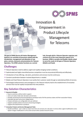 Innovation &
Empowerment in
Product Lifecycle
Management
for Telecoms
The goal of SPMS (Service & Product Management hub, through which a Telecom Operator organizes and
System) is to centralize all processes related with the controls one of the most important aspects of its
introduction, management and alteration of rate business. SPMS is versatile and flexible, ideally suited
plans, services, discounts and promotions for Telecom to serve the needs of all types of Telecom Operators
Operators. The SPMS solution functions as a central (Mobile and Fixed).
Telecom Operators need to address urgent and rapidly changing market conditions.
Sophisticated and highly intensified business competition must be encountered efficiently and effectively.
Introduction of new offerings, rate plans, promotions and services must be continuous.
Constant coordination between involved departments is needed.
Mobile and Fixed Telecom Operators must satisfy their customer needs through an extended portfolio of services.
Technological advancements and convergence in the Telecom Industry lead to the establishment of innovative
services that must be rapidly incorporated into new products.
Dynamic & Flexible
o Easy to customize, without admin support.
o Users can easily create new rate plans and services.
o Provides versioning of all services/products and keeps track of all the previous states and their association history.
o Extended rate plan and service categorization.
o Product attributes are configurable and user-defined.
o Support complex product structures and pricing strategies.
o Supports file attachments to products.
Innovative Product and Service Management Tools
o Parallel workflows: User is able to create more than one versions of a rate plan or service when urgent modifications arise.
System merges modifications to the active version when products become active.
Challenges
·
·
·
·
·
·
Key Solution Characteristics
·
·
 