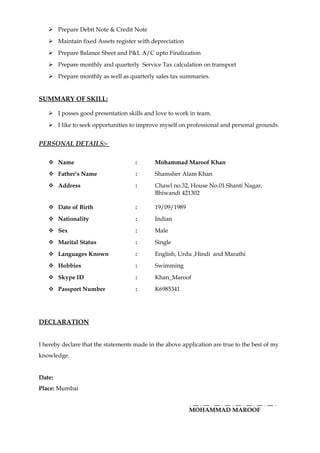  Prepare Debit Note & Credit Note
 Maintain fixed Assets register with depreciation
 Prepare Balance Sheet and P&L A/C upto Finalization
 Prepare monthly and quarterly Service Tax calculation on transport
 Prepare monthly as well as quarterly sales tax summaries.
SUMMARY OF SKILL:
 I posses good presentation skills and love to work in team.
 I like to seek opportunities to improve myself on professional and personal grounds.
PERSONAL DETAILS:-
 Name : Mohammad Maroof Khan
 Father’s Name : Shamsher Alam Khan
 Address : Chawl no.32, House No.01 Shanti Nagar,
Bhiwandi 421302
 Date of Birth : 19/09/1989
 Nationality : Indian
 Sex : Male
 Marital Status : Single
 Languages Known : English, Urdu ,Hindi and Marathi
 Hobbies : Swimming
 Skype ID : Khan_Maroof
 Passport Number : K6985341
DECLARATION
I hereby declare that the statements made in the above application are true to the best of my
knowledge.
Date:
Place: Mumbai
MOHAMMAD MAROOF
 