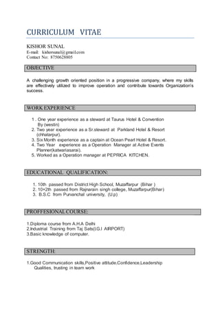 CURRICULUM VITAE
KISHOR SUNAL
E-mail: kishorsunal@gmail.com
Contact No: 8750628805
OBJECTIVE
A challenging growth oriented position in a progressive company, where my skills
are effectively utilized to improve operation and contribute towards Organization’s
success.
WORK EXPERIENCE
1 . One year experience as a steward at Taurus Hotel & Convention
By (westin)
2. Two year experience as a Sr.steward at Parkland Hotel & Resort
(chhatarpur).
3. Six Month experience as a captain at Ocean Pearl Hotel & Resort.
4. Two Year experience as a Operation Manager at Active Events
Planner(katwariasarai).
5. Worked as a Operation manager at PEPRICA KITCHEN.
EDUCATIONAL QUALIFICATION:
1. 10th passed from District High School, Muzaffarpur (Bihar )
2. 10+2th passed from Rajnarain singh college, Muzaffarpur(Bihar)
3. B.S.C from Purvanchal university, (U.p)
PROFFESIONALCOURSE:
1.Diploma course from A.H.A Delhi
2.Industrial Training from Taj Sats(I.G.I AIRPORT)
3.Basic knowledge of computer.
STRENGTH:
1.Good Communication skills,Positive attitude,Confidence,Leadership
Qualities, trusting in team work
 