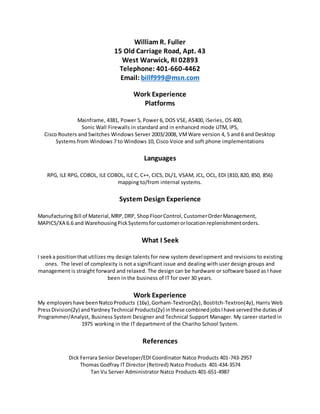 William R. Fuller
15 Old Carriage Road, Apt. 43
West Warwick, RI 02893
Telephone: 401-660-4462
Email: billf999@msn.com
Work Experience
Platforms
Mainframe, 4381, Power 5, Power 6, DOS VSE, AS400, iSeries, OS 400,
Sonic Wall Firewalls in standard and in enhanced mode UTM, IPS,
Cisco Routers and Switches Windows Server 2003/2008, VMWare version 4, 5 and 6 and Desktop
Systems from Windows 7 to Windows 10, Cisco Voice and soft phone implementations
Languages
RPG, ILE RPG, COBOL, ILE COBOL, ILE C, C++, CICS, DL/1, VSAM, JCL, OCL, EDI (810, 820, 850, 856)
mapping to/from internal systems.
System Design Experience
ManufacturingBill of Material,MRP,DRP, ShopFloorControl, CustomerOrderManagement,
MAPICS/XA 6.6 and WarehousingPickSystemsforcustomerorlocationreplenishmentorders.
What I Seek
I seeka positionthat utilizes my design talents for new system development and revisions to existing
ones. The level of complexity is not a significant issue and dealing with user design groups and
management is straight forward and relaxed. The design can be hardware or software based as I have
been in the business of IT for over 30 years.
Work Experience
My employershave beenNatcoProducts (16y),Gorham-Textron(2y), Bostitch-Textron(4y), Harris Web
PressDivision(2y) andYardneyTechnical Products(2y) inthese combinedjobsIhave servedthe dutiesof
Programmer/Analyst, Business System Designer and Technical Support Manager. My career started in
1975 working in the IT department of the Chariho School System.
References
Dick Ferrara Senior Developer/EDI Coordinator Natco Products 401-743-2957
Thomas Godfray IT Director (Retired) Natco Products 401-434-3574
Tan Vu Server Administrator Natco Products 401-651-4987
 