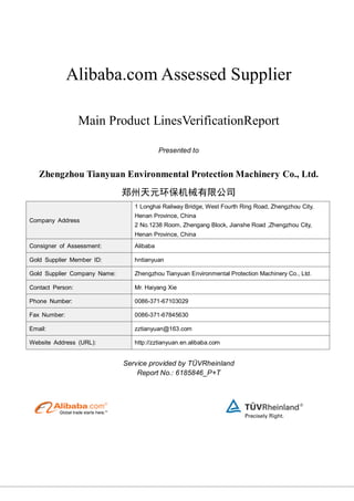 Alibaba.com Assessed Supplier
Main Product LinesVerificationReport
Presented to
Zhengzhou Tianyuan Environmental Protection Machinery Co., Ltd.
郑州天元环保机械有限公司
Company Address
1 Longhai Railway Bridge, West Fourth Ring Road, Zhengzhou City,
Henan Province, China
2 No.1238 Room, Zhengang Block, Jianshe Road ,Zhengzhou City,
Henan Province, China
Consigner of Assessment: Alibaba
Gold Supplier Member ID: hntianyuan
Gold Supplier Company Name: Zhengzhou Tianyuan Environmental Protection Machinery Co., Ltd.
Contact Person: Mr. Haiyang Xie
Phone Number: 0086-371-67103029
Fax Number: 0086-371-67845630
Email: zztianyuan@163.com
Website Address (URL): http://zztianyuan.en.alibaba.com
Service provided by TÜVRheinland
Report No.: 6185846_P+T
 