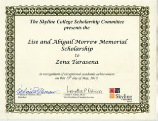 The Skyline College Scholarship Committee
presents the
Lise and5bigai{:Jvt.orro'W :Jvt.emoria{
scnoCarsnip
to
Zena 'I'arasena
in recognition ofexceptional academic achievement
on this 131
h day ofMay, 2010.
1fua;;§?~ kWkP~ria11v
President
Loretta P. Adrian, Ph.D.
Vice President of Student Services
Skrct1rr~
 
