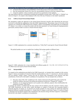 Analyzing Machine Learning Models for Credit Scoring with Explainable AI and…
*Corresponding Author: Swati Tyagi 1
www.aijbm.com 14 | Page
• A function that produces class probabilities will be fed an array of test cases (feature values)
• Pass the training data, feature list, class list, and probability function to the lime explainer object
• Using the explainer, select an instance and send it as a parameter to the explainer.
The main features that have contributed to pushing the probability towards either “Fully Paid” or “Default” are
shown in Figure 4. An output is then displayed with a list of the top 10 features to the model’s prediction.
6.1.2 LIME on Neural Network Based Models
We attempted to apply the approach to the trained Neural Network classifier after identifying the processes
involved in collecting the explanations from the LIME implementation. The primary issue we ran into in this
situation was creating the LIME framework in Python, which is incompatible with models that use GridSearch
CV objects. As a result, we retrain the model with the best parameter set found during the hyperparameters
grid search, and the model is saved as a Neural Network object.
Figure 11: LIME explanation for a customer classified as a “Fully Paid” Loan type by Neural Network Model
We picked another use case to explain how Lending Club assigns grades to different loans.
Figure12: LIME explanation for a Loan classified with different grades (0– ‘A’,1-‘B’, 2-‘C’,3-‘D’,4-‘E’,5-‘F’,6-
‘H’,Others-any) Loan type by Neural Network Model
6.1.3 Interpretability
To expand on the explanations provided by the LIME framework, we interpret three examples in this section.
Figure 11 shows an example of a loan for which the model predicts a class “1” outcome (i.e., the loan contract
will not default). Further, Figure 11shows the top six factors that contributed to this decision and their
contributions. On the left is the model’s confidence in its prediction. We can interpret this as follows:
• Since the value of the “dti” variablewas17.03, which is between12.94 and19.36(a value used by the
model for making a decision), this pushed the prediction towards the “Charged off” category
• Similarly, we see categorical features such as grade, term, addrstate, purpose, these model pushes the
prediction towards “Fully Paid”
In general, the model is confident that the loan contract will not default, given the customer’s feature values.
The LIME framework can also allow model developers to explain to end-users the reasoning behind a
particular decision. In Figure 12, we present our second example of a loan contract for which the model has
predicted different Lending Club grades (i.e., Grades that LC assigns to each loan). Figure 12, similar to Figure
4, illustrates the top thirteen features that contributed to this decision along with their respective contributions.
On the left is the model’s confidence in its prediction.
 